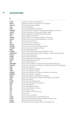 ACRONYMS
A
AACB	 Association of African Central Banks
AAOM	 Association of African Ombudsmen and Mediators
ACALAN	 African Academy of Languages
ACB	 African Central Bank
ACBF	 Africa Capacity Building Foundation
ACERWC	 African Committee of Experts on the Rights and Welfare of the Child
ACHPR	 African Commission on Human and Peoples’ Rights
ACIRC	 African Capacity for Immediate Response to Crises
ACP	 African Caribbean and Pacific
ACRWC	 African Charter on the Rights and Welfare of the Child
ACSRT	 African Centre for the Study and Research on Terrorism
ADF	 African Development Fund
AEC	 African Economic Community
AFCAC	 African Civil Aviation Commission
AfCHPR	 African Court on Human and Peoples’ Rights
AFCONE	 African Commission on Nuclear Energy
AfDB	 African Development Bank
AFISMA	 African Union led International Support Mission in Mali
AFISM-CAR	 African Union led International Support Mission in Central African Republic
AFRAA	 African Airlines Association
AFREC	 African Energy Commission
AFSEC	 African Electrotechnical Standardization Commission
AGOA	 African Growth Opportunity Act
AIB	 African Investment Bank
AMCOMET 	 African Union Conference of Ministers Responsible for Meteorology
AMCOST 	 African Union Conference of Ministers in Charge of Science and Technology
AMF	 African Monetary Fund
AMIB	 African Union Mission in Burundi
AMIS	 African Union Mission in Sudan
AMISEC	 African Union Mission for Support to the Elections in Comoros
AMISOM	 African Union Mission in Somalia
AOMA	 African Ombudsman and Mediators Association
AOSTI	 African Union Observatory for Science, Technology and Innovation
APR	 African Peer Review
APRM	 African Peer Review Mechanism
APSA	 African Peace and Security Architecture
ARC	 African Risk Capacity
ARI	 African Rehabilitation Institute
ASA	 Africa–South American (Summit)
ASF	 African Standby Force
ATU	 African Telecommunications Union
AU	 African Union
AUC	 African Union Commission
AUCIL	 African Union Commission on International Law
AUHIP	 High-Level Implementation Panel for Sudan and South Sudan
AUWC	 African Union Women’s Committee 
AWCPD	 African Women’s Committee on Peace and Development
168
 