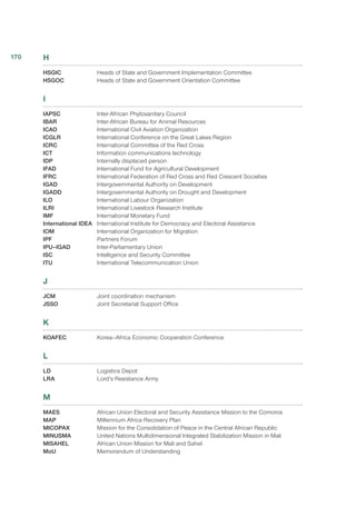 H
HSGIC	 Heads of State and Government Implementation Committee
HSGOC 	 Heads of State and Government Orientation Committee
I
IAPSC	 Inter-African Phytosanitary Council
IBAR	 Inter-African Bureau for Animal Resources
ICAO 	 International Civil Aviation Organization
ICGLR	 International Conference on the Great Lakes Region
ICRC	 International Committee of the Red Cross
ICT	 Information communications technology
IDP	 Internally displaced person
IFAD	 International Fund for Agricultural Development
IFRC	 International Federation of Red Cross and Red Crescent Societies
IGAD	 Intergovernmental Authority on Development
IGADD	 Intergovernmental Authority on Drought and Development
ILO	 International Labour Organization
ILRI	 International Livestock Research Institute
IMF	 International Monetary Fund
International IDEA	 International Institute for Democracy and Electoral Assistance
IOM	 International Organization for Migration
IPF	 Partners Forum
IPU–IGAD	 Inter-Parliamentary Union
ISC	 Intelligence and Security Committee
ITU	 International Telecommunication Union
J
JCM	 Joint coordination mechanism
JSSO	 Joint Secretariat Support Office
K
KOAFEC	 Korea–Africa Economic Cooperation Conference
L
LD	 Logistics Depot
LRA	 Lord’s Resistance Army
M
MAES	 African Union Electoral and Security Assistance Mission to the Comoros
MAP	 Millennium Africa Recovery Plan
MICOPAX	 Mission for the Consolidation of Peace in the Central African Republic
MINUSMA	 United Nations Multidimensional Integrated Stabilization Mission in Mali
MISAHEL	 African Union Mission for Mali and Sahel
MoU	 Memorandum of Understanding
170
 