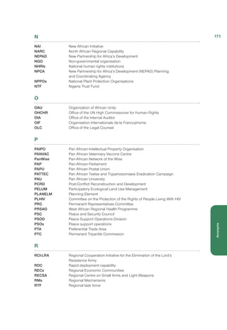 N
NAI	 New African Initiative
NARC	 North African Regional Capability
NEPAD	 New Partnership for Africa’s Development
NGO	 Non-governmental organisation
NHRIs 	 National human rights institutions
NPCA	 New Partnership for Africa’s Development (NEPAD) Planning
and Coordinating Agency
NPPOs	 National Plant Protection Organisations
NTF	 Nigeria Trust Fund
O
OAU	 Organization of African Unity
OHCHR	 Office of the UN High Commissioner for Human Rights
OIA	 Office of the Internal Auditor
OIF	 Organisation Internationale de la Francophonie
OLC	 Office of the Legal Counsel
P
PAIPO	 Pan African Intellectual Property Organisation
PANVAC	 Pan African Veterinary Vaccine Centre
PanWise	 Pan-African Network of the Wise
PAP	 Pan-African Parliament
PAPU	 Pan African Postal Union
PATTEC	 Pan African Tsetse and Trypanosomiasis Eradication Campaign
PAU	 Pan African University
PCRD	 Post-Conflict Reconstruction and Development
PELUM	 Participatory Ecological Land Use Management
PLANELM	 Planning Element
PLHIV	 Committee on the Protection of the Rights of People Living With HIV
PRC	 Permanent Representatives Committee
PRSAO	 West African Regional Health Programme
PSC	 Peace and Security Council
PSOD	 Peace Support Operations Division
PSOs	 Peace support operations
PTA	 Preferential Trade Area
PTC	 Permanent Tripartite Commission
R
RCI-LRA	 Regional Cooperation Initiative for the Elimination of the Lord’s
Resistance Army
RDC	 Rapid deployment capability
RECs	 Regional Economic Communities
RECSA	 Regional Centre on Small Arms and Light Weapons
RMs	 Regional Mechanisms
RTF	 Regional task force
171
Acronyms
 