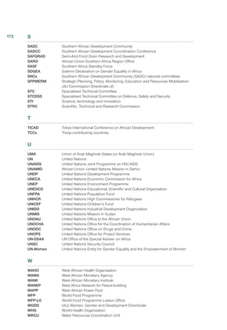 S
SADC	 Southern African Development Community
SADCC	 Southern African Development Co-ordination Conference
SAFGRAD	 Semi-Arid Food Grain Research and Development
SARO	 African Union Southern Africa Region Office
SASF	 Southern Africa Standby Force
SDGEA	 Solemn Declaration on Gender Equality in Africa
SNCs	 Southern African Development Community (SADC) national committees
SPPMERM	 Strategic Planning, Policy, Monitoring, Education and Resources Mobilisation
(AU Commission Directorate of)
STC	 Specialised Technical Committee
STCDSS	 Specialised Technical Committee on Defence, Safety and Security
STI	 Science, technology and innovation
STRC	 Scientific, Technical and Research Commission
T
TICAD	 Tokyo International Conference on African Development
TCCs	 Troop contributing countries
U
UMA	 Union of Arab Maghreb States (or Arab Maghreb Union)
UN	 United Nations
UNAIDS	 United Nations Joint Programme on HIV/AIDS
UNAMID	 African Union–United Nations Mission in Darfur
UNDP	 United Nations Development Programme
UNECA	 United Nations Economic Commission for Africa
UNEP	 United Nations Environment Programme
UNESCO	 United Nations Educational, Scientific and Cultural Organization
UNFPA	 United Nations Population Fund
UNHCR	 United Nations High Commissioner for Refugees
UNICEF	 United Nations Children’s Fund
UNIDO	 United Nations Industrial Development Organization
UNMIS	 United Nations Mission in Sudan
UNOAU	 United Nations Office to the African Union
UNOCHA	 United Nations Office for the Coordination of Humanitarian Affairs
UNODC	 United Nations Office on Drugs and Crime
UNOPS	 United Nations Office for Project Services
UN-OSAA 	 UN Office of the Special Adviser on Africa
UNSC	 United Nations Security Council
UN-Women	 United Nations Entity for Gender Equality and the Empowerment of Women
W
WAHO	 West African Health Organisation 
WAMA	 West African Monetary Agency
WAMI	 West African Monetary Institute
WANEP	 West Africa Network for Peace-building
WAPP	 West African Power Pool
WFP	 World Food Programme
WFP-LO	 World Food Programme Liaison Office
WGDD	 (AU) Women, Gender and Development Directorate
WHO	 World Health Organization
WRCU	 Water Resources Coordination Unit
172
 