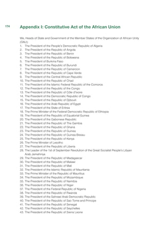 Appendix I: Constitutive Act of the African Union
We, Heads of State and Government of the Member States of the Organization of African Unity
(OAU):
1.	 The President of the People’s Democratic Republic of Algeria
2.	 The President of the Republic of Angola
3.	 The President of the Republic of Benin
4.	 The President of the Republic of Botswana
5.	 The President of Burkina Faso
6.	 The President of the Republic of Burundi
7.	 The President of the Republic of Cameroon
8.	 The President of the Republic of Cape Verde
9.	 The President of the Central African Republic
10.	The President of the Republic of Chad
11.	The President of the Islamic Federal Republic of the Comoros
12.	The President of the Republic of the Congo
13.	The President of the Republic of Côte d’Ivoire
14.	 The President of the Democratic Republic of Congo
15.	The President of the Republic of Djibouti
16.	The President of the Arab Republic of Egypt
17.	 The President of the State of Eritrea
18.	The Prime Minister of the Federal Democratic Republic of Ethiopia
19.	The President of the Republic of Equatorial Guinea
20.	The President of the Gabonese Republic
21.	The President of the Republic of The Gambia
22.	The President of the Republic of Ghana
23.	The President of the Republic of Guinea
24.	The President of the Republic of Guinea Bissau
25.	The President of the Republic of Kenya
26.	The Prime Minister of Lesotho
27.	The President of the Republic of Liberia
28.	The Leader of the 1st of September Revolution of the Great Socialist People’s Libyan
Arab Jamahiriya
29.	The President of the Republic of Madagascar
30.	The President of the Republic of Malawi
31.	The President of the Republic of Mali
32.	The President of the Islamic Republic of Mauritania
33.	The Prime Minister of the Republic of Mauritius
34.	The President of the Republic of Mozambique
35.	The President of the Republic of Namibia
36.	The President of the Republic of Niger
37.	The President of the Federal Republic of Nigeria
38.	The President of the Republic of Rwanda
39.	The President of the Sahrawi Arab Democratic Republic
40.	The President of the Republic of Sao Tome and Principe
41.	The President of the Republic of Senegal
42.	The President of the Republic of Seychelles
43.	The President of the Republic of Sierra Leone
174
 