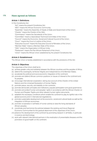 Have agreed as follows:
Article 1: Definitions
In this Constitutive Act:
“Act” means the present Constitutive Act;
“AEC” means the African Economic Community;	
“Assembly” means the Assembly of Heads of State and Government of the Union;
“Charter” means the Charter of the OAU;
“Commission” means the Secretariat of the Union;
“Committee” means a Specialized Technical Committee of the Union;
“Council” means the Economic, Social and Cultural Council of the Union;
“Court ” means the Court of Justice of the Union;
“Executive Council” means the Executive Council of Ministers of the Union;
“Member State” means a Member State of the Union;
“OAU” means the Organization of African Unity;
“Parliament” means the Pan-African Parliament of the Union;
“Union” means the African Union established by the present Constitutive Act.
Article 2: Establishment
The African Union is hereby established in accordance with the provisions of this Act.
Article 3: Objectives
The objectives of the Union shall be to:
(a)	 achieve greater unity and solidarity between the African countries and the peoples of Africa;
(b)	 defend the sovereignty, territorial integrity and independence of its Member States;
(c)	 accelerate the political and socio-economic integration of the continent;
(d)	 promote and defend African common positions on issues of interest to the continent and
its peoples;
(e)	 encourage international cooperation, taking due account of the Charter of the United
Nations and the Universal Declaration of Human Rights;
(f)	 promote peace, security, and stability on the continent;
(g)	 promote democratic principles and institutions, popular participation and good governance;
(h)	 promote and protect human and peoples’ rights in accordance with the African Charter on
Human and Peoples’ Rights and other relevant human rights instruments;
(i)	 establish the necessary conditions which enable the continent to play its rightful role in the
global economy and in international negotiations;
(j)	 promote sustainable development at the economic, social and cultural levels as well as the
integration of African economies;
(k)	 promote co-operation in all fields of human activity to raise the living standards of
African peoples;
(l)	 coordinate and harmonize the policies between the existing and future Regional
Economic Communities for the gradual attainment of the objectives of the Union;
(m)	advance the development of the continent by promoting research in all fields, in particular
in science and technology;
(n)	 work with relevant international partners in the eradication of preventable diseases and the
promotion of good health on the continent.
176
 