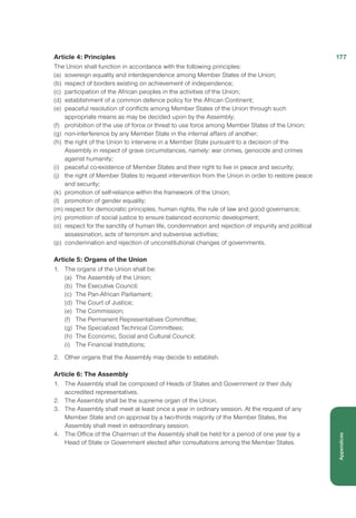 Article 4: Principles
The Union shall function in accordance with the following principles:
(a)	 sovereign equality and interdependence among Member States of the Union;
(b)	 respect of borders existing on achievement of independence;
(c)	 participation of the African peoples in the activities of the Union;
(d)	 establishment of a common defence policy for the African Continent;
(e)	 peaceful resolution of conflicts among Member States of the Union through such
appropriate means as may be decided upon by the Assembly;
(f)	 prohibition of the use of force or threat to use force among Member States of the Union;
(g)	 non-interference by any Member State in the internal affairs of another;
(h)	 the right of the Union to intervene in a Member State pursuant to a decision of the
Assembly in respect of grave circumstances, namely: war crimes, genocide and crimes
against humanity;
(i)	 peaceful co-existence of Member States and their right to live in peace and security;
(j)	 the right of Member States to request intervention from the Union in order to restore peace
and security;
(k)	 promotion of self-reliance within the framework of the Union;
(l)	 promotion of gender equality;
(m)	respect for democratic principles, human rights, the rule of law and good governance;
(n)	 promotion of social justice to ensure balanced economic development;
(o)	 respect for the sanctity of human life, condemnation and rejection of impunity and political
assassination, acts of terrorism and subversive activities;
(p)	 condemnation and rejection of unconstitutional changes of governments.
Article 5: Organs of the Union
1.	 The organs of the Union shall be:
(a)	 The Assembly of the Union;
(b)	 The Executive Council;
(c)	 The Pan-African Parliament;
(d)	 The Court of Justice;
(e)	 The Commission;
(f)	 The Permanent Representatives Committee;
(g)	 The Specialized Technical Committees;
(h)	 The Economic, Social and Cultural Council;
(i)	 The Financial Institutions;
2.	 Other organs that the Assembly may decide to establish.
Article 6: The Assembly
1.	 The Assembly shall be composed of Heads of States and Government or their duly
accredited representatives.
2.	 The Assembly shall be the supreme organ of the Union.
3.	 The Assembly shall meet at least once a year in ordinary session. At the request of any
Member State and on approval by a two-thirds majority of the Member States, the
Assembly shall meet in extraordinary session.
4.	 The Office of the Chairman of the Assembly shall be held for a period of one year by a
Head of State or Government elected after consultations among the Member States.
177
Appendices
 
