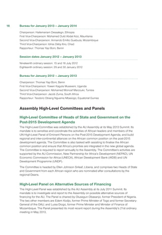 Bureau for January 2013 – January 2014
Chairperson: Hailemariam Dessalegn, Ethiopia
First Vice-Chairperson: Mohamed Ould Abdel Aziz, Mauritania
Second Vice-Chairperson: Armando Emílio Guebuza, Mozambique
Third Vice-Chairperson: Idriss Déby Itno, Chad
Rapporteur: Thomas Yayi Boni, Benin
Session dates January 2012 – January 2013
Nineteenth ordinary session: 15 and 16 July 2012
Eighteenth ordinary session: 29 and 30 January 2012
Bureau for January 2012 – January 2013
Chairperson: Thomas Yayi Boni, Benin
First Vice-Chairperson: Yoweri Kaguta Museveni, Uganda
Second Vice-Chairperson: Mohamed Moncef Marzouki, Tunisia
Third Vice-Chairperson: Jacob Zuma, South Africa
Rapporteur: Teodoro Obiang Nguema Mbasogo, Equatorial Guinea
Assembly High-Level Committees and Panels
High-Level Committee of Heads of State and Government on the
Post-2015 Development Agenda
The High-Level Committee was established by the AU Assembly at its May 2013 Summit. Its
mandate is to sensitise and coordinate the activities of African leaders and members of the
UN High-Level Panel of Eminent Persons on the Post-2015 Development Agenda, and build
regional and inter-continental alliances on the African common position on the post-2015
development agenda. The Committee is also tasked with assisting to finalise the African
common position and ensure that Africa’s priorities are integrated in the new global agenda.
The Committee is required to report annually to the Assembly. The Committee’s activities are
supported by the AU Commission, New Partnership for Africa’s Development (NEPAD), UN
Economic Commission for Africa (UNECA), African Development Bank (AfDB) and UN
Development Programme (UNDP).
The Committee is headed by Ellen Johnson Sirleaf, Liberia, and comprises two Heads of State
and Government from each African region who are nominated after consultations by the
regional Deans.
High-Level Panel on Alternative Sources of Financing
The High-Level Panel was established by the AU Assembly at its July 2011 Summit. Its
mandate is to investigate and report to the Assembly on possible alternative sources of
financing for the AU. The Panel is chaired by Olusegun Obasanjo, former President of Nigeria.
The two other members are Edem Kodjo, former Prime Minister of Togo and former Secretary-
General of the OAU; and Luisa Diogo, former Prime Minister and Minister of Finance of
Mozambique. The Panel presented its most recent report during the Assembly’s 21st ordinary
meeting in May 2013.
16
 