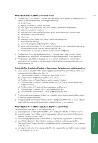Article 13: Functions of the Executive Council
1.	 The Executive Council shall coordinate and take decisions on policies in areas of common
interest to the Member States, including the following:
(a)	 foreign trade;
(b)	 energy, industry and mineral resources;
(c)	 food, agricultural and animal resources, livestock production and forestry;
(d)	 water resources and irrigation;
(e)	 environmental protection, humanitarian action and disaster response and relief;
(f)	 transport and communications;
(g)	 insurance;
(h)	 education, culture, health and human resources development;
(i)	 science and technology;
(j)	 nationality, residency and immigration matters;
(k)	 social security, including the formulation of mother and child care policies, as well as
policies relating to the disabled and the handicapped;
(l)	 establishment of a system of African awards, medals and prizes.
2.	 The Executive Council shall be responsible to the Assembly. It shall consider issues 	
referred to it and monitor the implementation of policies formulated by the Assembly.
3.	 	The Executive Council may delegate any of its powers and functions mentioned in
paragraph 1 of this Article to the Specialized Technical Committees established under
Article 14 of this Act.
Article 14: The Specialized Technical Committees Establishment and Composition
1.	 There is hereby established the following Specialized Technical Committees, which shall
be responsible to the Executive Council:
(a)	 The Committee on Rural Economy and Agricultural Matters;
(b)	 The Committee on Monetary and Financial Affairs;
(c)	 The Committee on Trade, Customs and Immigration Matters;
(d)	 The Committee on Industry, Science and Technology, Energy, Natural Resources
and Environment;
(e)	 The Committee on Transport, Communications and Tourism;
(f)	 The Committee on Health, Labour and Social Affairs; and
(g)	 The Committee on Education, Culture and Human Resources.
2.	 The Assembly shall, whenever it deems appropriate, restructure the existing Committees
or establish other Committees.
3.	 The Specialized Technical Committees shall be composed of Ministers or senior officials
responsible for sectors falling within their respective areas of competence.
Article 15: Functions of the Specialized Technical Committees
Each Committee shall within its field of competence:
(a)	 prepare projects and programmes of the Union and submit it to the Executive Council;
(b)	 ensure the supervision, follow-up and the evaluation of the implementation of decisions
taken by the organs of the Union;
(c)	 ensure the coordination and harmonization of projects and programmes of the Union;
(d)	 submit to the Executive Council either on its own initiative or at the request of the
Executive Council, reports and recommendations on the implementation of the provisions
of this Act; and
(e)	 carry out any other functions assigned to it for the purpose of ensuring the implementation
of the provisions of this Act.
179
Appendices
 
