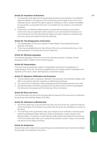 Article 23: Imposition of Sanctions
1.	 The Assembly shall determine the appropriate sanctions to be imposed on any Member
State that defaults in the payment of its contributions to the budget of the Union in the
following manner: denial of the right to speak at meetings, to vote, to present candidates
for any position or post within the Union or to benefit from any activity or commitments,
therefrom;
2.	 Furthermore, any Member State that fails to comply with the decisions and policies
of the Union may be subjected to other sanctions, such as the denial of transport and
communications links with other Member States, and other measures of a political and
economic nature to be determined by the Assembly.
Article 24: The Headquarters of the Union
1.	 The Headquarters of the Union shall be in Addis Ababa in the Federal Democratic
Republic of Ethiopia.
2.	 There may be established such other offices of the Union as the Assembly may, on the
recommendation of the Executive Council, determine.
Article 25: Working Languages
The working languages of the Union and all its institutions shall be, if possible, African
languages, Arabic, English, French and Portuguese.
Article 26: Interpretation
The Court shall be seized with matters of interpretation arising from the application or
implementation of this Act. Pending its establishment, such matters shall be submitted to the
Assembly of the Union, which shall decide by a two-thirds majority.
Article 27: Signature, Ratification and Accession
1.	 This Act shall be open to signature, ratification and accession by the Member States of the
OAU in accordance with their respective constitutional procedures.
2.	 The instruments of ratification shall be deposited with the Secretary-General of the OAU.
3.	 Any Member State of the OAU acceding to this Act after its entry into force shall deposit
the instrument of accession with the Chairman of the Commission.
Article 28: Entry into Force
This Act shall enter into force thirty (30) days after the deposit of the instruments of ratification
by two-thirds of the Member States of the OAU.
Article 29: Admission to Membership
1.	 Any African State may, at any time after the entry into force of this Act, notify the Chairman
of the Commission of its intention to accede to this Act and to be admitted as a member of
the Union.
2.	 The Chairman of the Commission shall, upon receipt of such notification, transmit copies
thereof to all Member States. Admission shall be decided by a simple majority of the
Member States. The decision of each Member State shall be transmitted to the Chairman
of the Commission who shall, upon receipt of the required number of votes, communicate
the decision to the State concerned.
Article 30: Suspension
Governments which shall come to power through unconstitutional means shall not be allowed
to participate in the activities of the Union.
181
Appendices
 