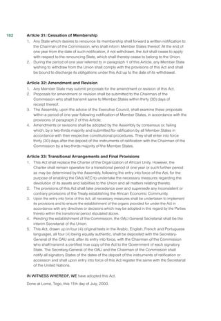 Article 31: Cessation of Membership
1.	 Any State which desires to renounce its membership shall forward a written notification to
the Chairman of the Commission, who shall inform Member States thereof. At the end of
one year from the date of such notification, if not withdrawn, the Act shall cease to apply
with respect to the renouncing State, which shall thereby cease to belong to the Union.
2.	 During the period of one year referred to in paragraph 1 of this Article, any Member State
wishing to withdraw from the Union shall comply with the provisions of this Act and shall
be bound to discharge its obligations under this Act up to the date of its withdrawal.
Article 32: Amendment and Revision
1.	 Any Member State may submit proposals for the amendment or revision of this Act.
2.	 Proposals for amendment or revision shall be submitted to the Chairman of the
Commission who shall transmit same to Member States within thirty (30) days of
receipt thereof.
3.	 The Assembly, upon the advice of the Executive Council, shall examine these proposals
within a period of one year following notification of Member States, in accordance with the
provisions of paragraph 2 of this Article;
4.	 Amendments or revisions shall be adopted by the Assembly by consensus or, failing
which, by a two-thirds majority and submitted for ratification by all Member States in
accordance with their respective constitutional procedures. They shall enter into force
thirty (30) days after the deposit of the instruments of ratification with the Chairman of the
Commission by a two-thirds majority of the Member States.
Article 33: Transitional Arrangements and Final Provisions
1.	 This Act shall replace the Charter of the Organization of African Unity. However, the
Charter shall remain operative for a transitional period of one year or such further period
as may be determined by the Assembly, following the entry into force of the Act, for the
purpose of enabling the OAU/AEC to undertake the necessary measures regarding the
devolution of its assets and liabilities to the Union and all matters relating thereto.
2.	 The provisions of this Act shall take precedence over and supersede any inconsistent or
contrary provisions of the Treaty establishing the African Economic Community.
3.	 Upon the entry into force of this Act, all necessary measures shall be undertaken to implement
its provisions and to ensure the establishment of the organs provided for under the Act in
accordance with any directives or decisions which may be adopted in this regard by the Parties
thereto within the transitional period stipulated above.
4.	 Pending the establishment of the Commission, the OAU General Secretariat shall be the
interim Secretariat of the Union.
5.	 This Act, drawn up in four (4) original texts in the Arabic, English, French and Portuguese
languages, all four (4) being equally authentic, shall be deposited with the Secretary-
General of the OAU and, after its entry into force, with the Chairman of the Commission
who shall transmit a certified true copy of the Act to the Government of each signatory
State. The Secretary-General of the OAU and the Chairman of the Commission shall
notify all signatory States of the dates of the deposit of the instruments of ratification or
accession and shall upon entry into force of this Act register the same with the Secretariat
of the United Nations.
IN WITNESS WHEREOF, WE have adopted this Act.
Done at Lomé, Togo, this 11th day of July, 2000.
182
 