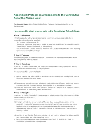 Appendix II: Protocol on Amendments to the Constitutive
Act of the African Union
The Member States of the African Union States Parties to the Constitutive Act of the
African Union.
Have agreed to adopt amendments to the Constitutive Act as follows:
Article 1: Definitions
In this Protocol, the following expressions shall have the meanings assigned to them
hereunder unless otherwise specified:
“Act” means the Constitutive Act
“Assembly” means the Assembly of Heads of State and Government of the African Union
“Chairperson” means chairperson of the Assembly
“Court” means the Court of Justice of the Union and Court of Justice has the same meaning
“Union” means the African Union
Article 2: Preamble
In the first paragraph of the Preamble to the Constitutive Act, the replacement of the words
“founding fathers” with “founders”
Article 3: Objectives
In Article 3 of the Act (Objectives), the insertion of three new subparagraphs (i), (p) and (q)
with consequential renumbering of subparagraphs:
The objectives of the Union shall be to:
(i)	 ensure the effective participation of women in decision-making, particularly in the political,
economic and socio-cultural areas;
(p)	 develop and promote common policies on trade, defence and foreign relations to ensure
the defence of the Continent and the strengthening of its negotiating positions;
(q)	 invite and encourage the full participation of the African Diaspora as an important part of
our Continent, in the building of the African Union.
Article 4: Principles
In Article 4 of the Act (Principles), the expansion of subparagraph (h) and the insertion of two
new subparagraphs (q) and (r):
(h)	 the right of the Union to intervene in a Member State pursuant to a decision of the
Assembly in respect of grave circumstances, namely: war crimes, genocide and crimes
against humanity as well as a serious threat to legitimate order to restore peace and
stability to the Member State of the Union upon the recommendation of the Peace and
Security Council;
(q)	 restraint by any Member State from entering into any treaty or alliance that is incompatible
with the principles and objectives of the Union;
(r)	 prohibition of any Member State from allowing the use of its territory as a base for
subversion against another Member State.
183
Appendices
 