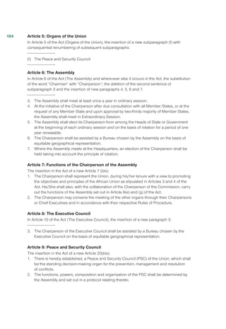 Article 5: Organs of the Union
In Article 5 of the Act (Organs of the Union), the insertion of a new subparagraph (f) with
consequential renumbering of subsequent subparagraphs:
(f)	 The Peace and Security Council
Article 6: The Assembly
In Article 6 of the Act (The Assembly) and where-ever else it occurs in the Act, the substitution
of the word “Chairman” with “Chairperson”; the deletion of the second sentence of
subparagraph 3 and the insertion of new paragraphs 4, 5, 6 and 7.
3.	 The Assembly shall meet at least once a year in ordinary session.
4.	 At the initiative of the Chairperson after due consultation with all Member States, or at the
request of any Member State and upon approval by two-thirds majority of Member States,
the Assembly shall meet in Extraordinary Session.
5.	 The Assembly shall elect its Chairperson from among the Heads of State or Government
at the beginning of each ordinary session and on the basis of rotation for a period of one
year renewable.
6.	 The Chairperson shall be assisted by a Bureau chosen by the Assembly on the basis of
equitable geographical representation.
7.	 Where the Assembly meets at the Headquarters, an election of the Chairperson shall be
held taking into account the principle of rotation.
Article 7: Functions of the Chairperson of the Assembly
The insertion in the Act of a new Article 7 (bis):
1.	 The Chairperson shall represent the Union, during his/her tenure with a view to promoting
the objectives and principles of the African Union as stipulated in Articles 3 and 4 of the
Act. He/She shall also, with the collaboration of the Chairperson of the Commission, carry
out the functions of the Assembly set out in Article 9(e) and (g) of the Act.
2.	 The Chairperson may convene the meeting of the other organs through their Chairpersons
or Chief Executives and in accordance with their respective Rules of Procedure.
Article 8: The Executive Council
In Article 10 of the Act (The Executive Council), the insertion of a new paragraph 3:
3.	 The Chairperson of the Executive Council shall be assisted by a Bureau chosen by the
Executive Council on the basis of equitable geographical representation. 	
Article 9: Peace and Security Council
The insertion in the Act of a new Article 20(bis):
1.	 There is hereby established, a Peace and Security Council (PSC) of the Union, which shall
be the standing decision-making organ for the prevention, management and resolution
of conflicts.
2.	 The functions, powers, composition and organization of the PSC shall be determined by
the Assembly and set out in a protocol relating thereto.
184
 