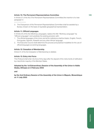Article 10: The Permanent Representatives Committee
In Article 21 of the Act (The Permanent Representatives Committee) the insertion of a new
paragraph 3:
3.	 The Chairperson of the Permanent Representatives Committee shall be assisted by a
Bureau chosen on the basis of equitable geographical representation.
Article 11: Official Languages
In Article 25 of the Act (Working Languages), replace the title “Working Languages” by
“Official Languages” and substitute the existing provision with:
1.	 The official languages of the Union and all its institutions shall be Arabic, English, French,
Portuguese, Spanish, Kiswahili and any other African language.
2.	 The Executive Council shall determine the process and practical modalities for the use of
official languages as working languages.
Article 12: Cessation of Membership
Article 31 of the Act (Cessation of Membership) is deleted.
Article 13: Entry into Force
This Protocol shall enter into force thirty days after the deposit of the instruments of ratification
by a two-thirds majority of the Member States.
Adopted by the 1st Extraordinary Session of the Assembly of the Union in Addis
Ababa, Ethiopia on 3 February 2003
and
by the 2nd Ordinary Session of the Assembly of the Union in Maputo, Mozambique
on 11 July 2003
185
Appendices
 