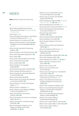 INDEX
Bold references refer to the main entry.
A
Abuja Treaty (establishing the African
Economic Community) 10, 24, 68, 84–85,
118, 175, 182
accounting 54, 89
Ad-Hoc Ministerial Committee on the Review
of Scale of Assessment 21, 91, 163
Advisory Board on Corruption (AU) 139
Advisory Sub-Committee on Administrative,
Budgetary and Financial Matters 89–90,
98, 160
Africa and the Arab World, Partnership
between 155
Africa–European Union (EU) Partnership 155
Africa–India Cooperation Agreement 155
Africa–Japan 156
Africa–South America (ASA) Summit 155
Africa–Turkey Partnership 156
Africa–United States 156
African Academy of Languages
(ACALAN) 56
African Airlines Association (AFRAA) 148
African Capacity Building Institute 65
African Capacity for Immediate Response
to Crises (ACIRC) 38
African Central Bank (ACB) 84
African Centre for the Study and Research
on Terrorism (ACSRT) 55
African Charter on Human and Peoples’
Rights 74, 78
African Charter on Statistics 147
African Charter on the Rights and Welfare
of the Child (ACRWC) 80–81
African Civil Aviation Commission
(AFCAC) 142–143
African Commission on Human and Peoples’
Rights 74–75, 78
African Commission on Nuclear Energy
(AFCONE) 146
African Committee of Experts on the
Rights and Welfare of the Child
(ACERWC) 56, 80–81
African Court of Justice/African Court
of Human Rights and Justice 80
African Court on Human and Peoples’
Rights (AfCHPR) 78
African Development Bank (AfDB) 16, 18, 65,
100–111, 115, 118, 130–131, 134
African Development Fund (ADF) 130
African Economic Community (AEC) 68, 118
African Electrotechnical Standardization
Commission (AFSEC) 145
African Energy Commission
(AFREC) 145–146
African Investment Bank (AIB) 84–85
African Monetary Fund (AMF) 85
African Nuclear Weapons Free Zone
Treaty 146
African Peace and Security Architecture
(APSA) 28, 55
African Peer Review (APR) Forum 115
African Peer Review Mechanism
(APRM) 114–115
African Rehabilitation Institute (ARI) 143–144
African Risk Capacity (ARC) 152
African Standby Force (ASF) 28, 37–38, 64
African Telecommunications Union
(ATU) 148–149
African Union, history of 10
African Union Commission see
AU Commission
African Union Commission on International
Law (AUCIL) 140–141
African Union Conference of Ministers
of Economy and Finance 85, 134
African Union Electoral and Security
Assistance Mission to the Comoros
(MAES) 43
African Union Institute for Statistics 147
African Union led International Support
Mission in Central African Republic
(AFISM-CAR) 41–42
African Union led International Support
Mission in Mali (AFISMA) 43
African Union Liaison Office in
Central African Republic 62
African Union Liaison Office in Comoros 61
African Union Liaison Office in Côte d’Ivoire 62
African Union Liaison Office in
Guinea Bissau 63
188
 