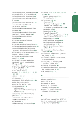African Union Liaison Office in Kinshasa 61
African Union Liaison Office in Liberia 61
African Union Liaison Office in Libya 63
African Union Liaison Office in N’Djamena
(Chad) 62
African Union Liaison Office in Sudan 62
African Union Liaison Office in the
South Sudan (Juba) 62
African Union Mission for Mali and Sahel
(MISAHEL) 64
African Union Mission for Support to the
Elections in Comoros (AMISEC) 43
African Union Mission in Burundi
(AMIB) 42, 61
African Union Mission in Somalia
(AMISOM) 39, 63
African Union Mission in Sudan (AMIS) 42
African Union Mission to Western Sahara 63
African Union Observatory for Science,
Technology and Innovation (AOSTI) 150
African Union Southern Africa Region Office
(SARO) – Malawi Office 61
African Union Women’s Committee
(AUWC) 51, 65–66
African Union/Southern Development
Community (SADC) Liaison Office in
Madagascar 63
African Union–United Nations Mission
in Darfur (UNAMID) 40–41
African Youth Charter 147
agriculture 18, 24–25, 48, 57, 71, 111, 120,
125, 150
AIDS 56, 71, 105, 127
animal diseases 58
Arab Maghreb Union (UMA) 36, 119–120
armed conflicts see conflicts
Assembly of AU Heads of State
and Government 12–16
chairpersons 15
high-level committees and panels 16
members 12–14
Association of African Central Banks
(AACB) 84–85
Association of African Ombudsmen
and Mediators (AAOM) 36
asylum seekers 76
AU Advisory Board on Corruption 139
AU Budget 12, 21, 46–47, 54, 70, 88–89,
91, 160–162
scale of assessment 163–164
UN peacekeeping 39
AU Commission 46–66
Chairperson 47
Bureau of the Chairperson 50–53
Office of the Chairperson 49
special envoys of the Chairperson 64
Commissioners 48
departments 55–59
Deputy Chairperson 47
Bureau of the Deputy Chairperson 53–54
Office of the Deputy Chairperson 53
headquarter units 49–59
other commission bodies 65–66
permanent representational and
specialised offices 60–61
special representative and liaison
offices 61–64
AU Commission on International Law
(AUCIL) 140–141
AU Conference of Ministers of Economy
and Finance 85, 134
AU Constitutive Act see Constitutive Act
of the African Union
AU Convention on Preventing and
Combating Corruption 139
AU Institute for Statistics 147
AU Observatory for Science, Technology
and Innovation (AOSTI) 150
audit services 50, 90–91
B
Bamako Convention 144
Banjul Charter 74
Budget see AU Budget
Bureau of the Chairperson
(of the AU Commission) 50
Bureau of the Deputy Chairperson
(of the AU Commission) 53
C
Central African Standby Force (CASF) 37
Centre for Linguistic and Historical Studies
by Oral Tradition (CELHTO) 56
189
Index
 