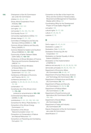 Chairperson of the AU Commission
see under AU Commission
children 64, 80–81, 104
China–Africa Cooperation Forum
(FOCAC) 156
civil aviation 142–143
civil rights 139
civil society 51, 55, 104, 114, 165
Civil Society Forum 127
civil society organisations (CSOs) 104
climate change 57, 111, 150
Committee of Intelligence and Security
Services of Africa (CISSA) 52, 138
Common African Defence and Security
Policy (CADSP) 55
Common Market for Eastern and Southern
Africa (COMESA) 36, 121–122
Community of Sahel–Saharan States
(CEN–SAD) 36, 120–121
Conference of African Ministers of Finance,
Planning and Economic Development,
UNECA 134
Conference of African Ministers
of Social Affairs 144
Conference of Heads of State and
Government 120–121, 124
Conference of Ministers of Economy
and Finance, AU 85, 134
conference (services) 54, 98
conflicts 12, 29–30, 32–34, 37, 55, 64,
70, 128
conservation 145
Constitutive Act of the African Union
10, 174–182
protocol on amendments to 183–185
Continental Early Warning System
(CEWS) 28, 33
contributions 21, 91, 151, 160, 163–165
Convention for Africa, Phyto-Sanitary 142
Convention of the African Energy
Commission 145
Convention of the African
Telecommunication Union 150
Convention on Conservation of Nature
and Natural Resources 145
Convention on Preventing and Combating
Corruption 139
Convention on the Ban of the Import into
Africa and the Control of Transboundary
Movement and Management of Hazardous
Wastes within Africa 144
Coordinating Office for the Development
Project of Fouta Djallon Region 57
corruption 139
cultural rights 76–77, 139
culture 24–25, 56, 70
customs 57, 70
D
Darfur region 40–42, 44, 64
Declaration, Lusaka 121
Declaration, Sirte 10, 68, 84
Declaration Enhancing UN–AU
Cooperation 154
Declaration on Gender Equality in Africa,
Solemn (SGGEA) 65
Declaration on the Implementation
of NEPAD 96
defence and security 24–25, 29, 38, 55, 138
democratic principles 29, 36, 55, 104, 114
Department of Economic Affairs
(AU Commission) 59, 84–85, 147
Department of Human Resources, Science
and Technology (AU Commission) 59, 151
Department of Infrastructure and Energy
(AU Commission) 56, 146
Department of Peace and Security
(AU Commission) 33, 39, 52, 55
Department of Political Affairs
(AU Commission) 52, 55
Department of Rural Economy and
Agriculture (AU Commission) 57–58,
144–145
Department of Social Affairs
(AU Commission) 56
Department of Trade and Industry
(AU Commission) 57
Deputy Chairperson of the AU Commission
see under AU Commission
desertification 57
190
 