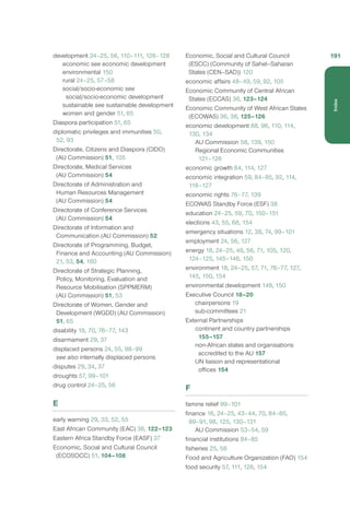 development 24–25, 56, 110–111, 126–128
economic see economic development
environmental 150
rural 24–25, 57–58
social/socio-economic see
social/socio-economic development
sustainable see sustainable development
women and gender 51, 65
Diaspora participation 51, 65
diplomatic privileges and immunities 50,
52, 93
Directorate, Citizens and Diaspora (CIDO)
(AU Commission) 51, 105
Directorate, Medical Services
(AU Commission) 54
Directorate of Administration and
Human Resources Management
(AU Commission) 54
Directorate of Conference Services
(AU Commission) 54
Directorate of Information and
Communication (AU Commission) 52
Directorate of Programming, Budget,
Finance and Accounting (AU Commission)
21, 53, 54, 160
Directorate of Strategic Planning,
Policy, Monitoring, Evaluation and
Resource Mobilisation (SPPMERM)
(AU Commission) 51, 53
Directorate of Women, Gender and
Development (WGDD) (AU Commission)
51, 65
disability 18, 70, 76–77, 143
disarmament 29, 37
displaced persons 24, 55, 98–99
see also internally displaced persons
disputes 29, 34, 37
droughts 57, 99–101
drug control 24–25, 56
E
early warning 29, 33, 52, 55
East African Community (EAC) 36, 122–123
Eastern Africa Standby Force (EASF) 37
Economic, Social and Cultural Council
(ECOSOCC) 51, 104–108
Economic, Social and Cultural Council
(ESCC) (Community of Sahel–Saharan
States (CEN–SAD)) 120
economic affairs 48–49, 59, 92, 105
Economic Community of Central African
States (ECCAS) 36, 123–124
Economic Community of West African States
(ECOWAS) 36, 38, 125–126
economic development 88, 96, 110, 114,
130, 134
AU Commission 58, 139, 150
Regional Economic Communities
121–128
economic growth 84, 114, 127
economic integration 59, 84–85, 92, 114,
118–127
economic rights 76–77, 139
ECOWAS Standby Force (ESF) 38
education 24–25, 59, 70, 150–151
elections 43, 55, 68, 154
emergency situations 12, 38, 74, 99–101
employment 24, 56, 127
energy 18, 24–25, 48, 56, 71, 105, 120,
124–125, 145–146, 150
environment 18, 24–25, 57, 71, 76–77, 127,
145, 150, 154
environmental development 148, 150
Executive Council 18–20
chairpersons 19
sub-committees 21
External Partnerships
continent and country partnerships
155–157
non-African states and organisations
accredited to the AU 157
UN liaison and representational
offices 154
F
famine relief 99–101
finance 16, 24–25, 43–44, 70, 84–85,
89–91, 98, 125, 130–131
AU Commission 53–54, 59
financial institutions 84–85
fisheries 25, 58
Food and Agriculture Organization (FAO) 154
food security 57, 111, 126, 154
191
Index
 