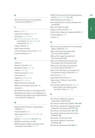 K
Korea–Africa Economic Cooperation
Conference (KOAFEC) 157
L
labour 24, 56, 71
Lagos Plan of Action 100, 118
languages 6, 52, 54, 56
law 29–30, 40, 50, 55, 104, 154
humanitarian 29, 36, 74–81, 98
international 140–141
Legacy Projects 65
legal matters see law
Lord’s Resistance Army (LRA) 41, 64
Lusaka Declaration 121
M
malaria 56
Maputo Convention 145
Marrakech Treaty 119–120
media 50, 52, 105
meeting (services) 54, 98
mercenaries 29
migration 24, 56, 64, 76
military 32, 37, 38–42
Military Staff Committee 32
Millennium Development Goals 130
minerals 24
Ministerial Committee on Candidatures 21
Ministerial Committee on the Challenges of
Ratification/Accession and Implementation
of the OAU/AU Treaties 21
N
National Plant Protection Organisations
(NPPOs) 142
natural disasters 152
natural resources 57, 71, 111, 125–127,
134, 145
NEPAD 16, 52, 96–97, 110–111, 130
NEPAD Coordination Unit 52
NEPAD Heads of State and Government
Orientation Committee 110–111
NEPAD Planning and Coordinating Agency
(NPCA) 52, 65, 110, 111–112
NEPAD Steering Commitee 111
New Partnership for Africa’s Development
see NEPAD
New York Office (AU) 60
Nigeria Trust Fund (NTF) 130
North African Regional Capability (NARC) 37
nuclear weapons 146
nutrition 56
O
Office for the Coordination of Humanitarian
Affairs (UNOCHA) 154
Office of the Internal Auditor (OIA)
(AU Commission) 50–51
Office of the Legal Counsel (OLC)
(AU Commission) 50
Office of the Secretary-General to the
Commission (AU Commission) 50
Office of the UN High Commissioner
for Human Rights (OHCHR) 154
Office of the UN High Commissioner for
Humanitarian Affairs (UNOCHA) 154
older persons 76–77
organisational structures 101
Organization of African Unity (OAU),
history of 10
other bodies related to the AU 138–141
treaty bodies, specialised bodies
and other bodies 142–152
P
Pan African Intellectual Property
Organisation (PAIPO) 152
Pan African Postal Union (PAPU) 149–150
Pan African Tsetse and Trypanosomiasis
Eradication Campaign (PATTEC) 58
Pan African University (PAU) 150–151
Pan African Veterinary Vaccine Centre
(PANVAC) 58
Pan African Youth Union 147
Pan-African Network of the Wise
(PanWise) 36
Pan-African Parliament (PAP) 68–71
193
Index
 