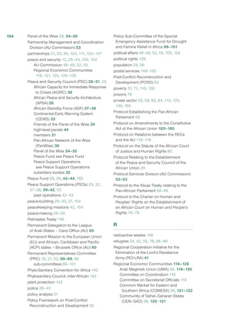 Panel of the Wise 28, 34–36
Partnership Management and Coordination
Division (AU Commission) 53
partnerships 51, 53, 95, 104, 111, 154–157
peace and security 12, 28–44, 105, 154
AU Commission 48–49, 52, 55
Regional Economic Communities
118, 121, 124, 126–128
Peace and Security Council (PSC) 28–31, 55
African Capacity for Immediate Response
to Crises (ACIRC) 38
African Peace and Security Architecture
(APSA) 28
African Standby Force (ASF) 37–38
Continental Early Warning System
(CEWS) 33
Friends of the Panel of the Wise 35
high-level panels 44
members 31
Pan-African Network of the Wise
(PanWise) 36
Panel of the Wise 34–35
Peace Fund see Peace Fund
Peace Support Operations
see Peace Support Operations
subsidiary bodies 32
Peace Fund 28, 39, 43–44, 165
Peace Support Operations (PSOs) 29, 32,
37–38, 39–42, 55
past operations 42–43
peace-building 29–30, 37, 154
peacekeeping missions 42, 154
peace-making 29–30
Pelindaba Treaty 146
Permanent Delegation to the League
of Arab States – Cairo Office (AU) 60
Permanent Mission to the European Union
(EU) and African, Caribbean and Pacific
(ACP) states – Brussels Office (AU) 60
Permanent Representatives Committee
(PRC) 18, 21, 52, 88–89, 96
sub-committees 89–101
Phyto-Sanitary Convention for Africa 142
Phytosanitary Council, Inter-African 142
plant protection 142
police 38–43
policy analysis 51
Policy Framework on Post-Conflict
Reconstruction and Development 55
Policy Sub-Committee of the Special
Emergency Assistance Fund for Drought
and Famine Relief in Africa 99–101
political affairs 48–49, 52, 55, 105, 154
political rights 139
population 24, 56
postal services 149–150
Post-Conflict Reconstruction and
Development (PCRD) 55
poverty 57, 71, 110, 130
prisons 76
private sector 56, 59, 65, 84, 114, 125,
139, 165
Protocol Establishing the Pan-African
Parliament 68
Protocol on Amendments to the Constitutive
Act of the African Union 183–185
Protocol on Relations between the RECs
and the AU 118–119
Protocol on the Statute of the African Court
of Justice and Human Rights 80
Protocol Relating to the Establishment
of the Peace and Security Council of the
African Union 29
Protocol Services Division (AU Commission)
52–53
Protocol to the Abuja Treaty relating to the
Pan-African Parliament 68–69
Protocol to the Charter on Human and
Peoples’ Rights on the Establishment of
an African Court on Human and People’s
Rights 78–79
R
radioactive wastes 146
refugees 24, 42, 55, 76, 98–99
Regional Cooperation Initiative for the
Elimination of the Lord’s Resistance
Army (RCI-LRA) 41
Regional Economic Communities 118–128
Arab Maghreb Union (UMA) 36, 119–120
Committee on Coordination 118
Committee on Secretariat Officials 119
Common Market for Eastern and
Southern Africa (COMESA) 36, 121–122
Community of Sahel–Saharan States
(CEN–SAD) 36, 120–121
194
 