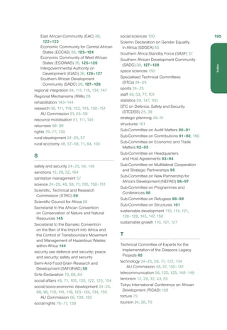 East African Community (EAC) 36,
122–123
Economic Community for Central African
States (ECCAS) 36, 123–124
Economic Community of West African
States (ECOWAS) 36, 125–126
Intergovernmental Authority on
Development (IGAD) 36, 126–127
Southern African Development
Community (SADC) 36, 127–128
regional integration 84, 111, 118, 134, 147
Regional Mechanisms (RMs) 28
rehabilitation 143–144
research 36, 111, 119, 122, 143, 150–151
AU Commission 51, 55–59
resource mobilisation 51, 111, 145
returnees 98–99
rights 76–77, 139
rural development 24–25, 57
rural economy 48, 57–58, 71, 84, 105
S
safety and security 24–25, 54, 148
sanctions 12, 29, 32, 164
sanitation management 57
science 24–25, 48, 59, 71, 105, 150–151
Scientific, Technical and Research
Commission (STRC) 59
Scientific Council for Africa 59
Secretariat to the African Convention
on Conservation of Nature and Natural
Resources 145
Secretariat to the Bamako Convention
on the Ban of the Import into Africa and
the Control of Transboundary Movement
and Management of Hazardous Wastes
within Africa 144
security see defence and security; peace
and security; safety and security
Semi-Arid Food Grain Research and
Development (SAFGRAD) 58
Sirte Declaration 10, 68, 84
social affairs 48, 71, 105, 120, 122, 125, 154
social/socio-economic development 24–25,
88, 96, 110, 114, 119, 123–124, 134, 155
AU Commission 56, 139, 150
social rights 76–77, 139
social sciences 150
Solemn Declaration on Gender Equality
in Africa (SDGEA) 65
Southern Africa Standby Force (SASF) 37
Southern African Development Community
(SADC) 36, 127–128
space sciences 150
Specialised Technical Committees
(STCs) 24–25
sports 24–25
staff 49, 53, 77, 101
statistics 59, 147, 150
STC on Defence, Safety and Security
(STCDSS) 25, 38
strategic planning 49–51
structures 101
Sub-Committee on Audit Matters 90–91
Sub-Committee on Contributions 91–92, 160
Sub-Committee on Economic and Trade
Matters 92–93
Sub-Committee on Headquarters
and Host Agreements 93–94
Sub-Committee on Multilateral Cooperation
and Strategic Partnerships 95
Sub-Committee on New Partnership for
Africa’s Development (NEPAD) 96–97
Sub-Committee on Programmes and
Conferences 98
Sub-Committee on Refugees 98–99
Sub-Committee on Structures 101
sustainable development 110, 114, 121,
126–128, 145, 147, 150
sustainable growth 110, 121, 127
T
Technical Committee of Experts for the
Implementation of the Diaspora Legacy
Projects 65
technology 24–25, 59, 71, 122, 134
AU Commission 48, 57, 150–151
telecommunication 56, 120, 125, 148–149
terrorism 12, 29, 32, 43, 55
Tokyo International Conference on African
Development (TICAD) 156
torture 75
tourism 24, 56, 70
195
Index
 