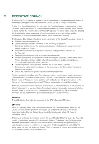 EXECUTIVE COUNCIL
The Executive Council works in support of the AU Assembly and is responsible to the Assembly.
All Member States participate in the Executive Council, usually at Foreign Minister level.
Article 13 of the AU Constitutive Act mandates the Executive Council to coordinate and take
decisions on policies in areas of common interest to Member States, consider issues referred
to it and monitor the implementation of Assembly policies. The same article sets out a detailed
list of substantive policy areas ranging from foreign trade, energy, agriculture and the
environment to humanitarian response, health, social security and disability.
The Executive Council’s core functions, as set out in rule 5 of the Rules of Procedure, include to:
•	 Prepare the Assembly sessions
•	 Determine the issues to be submitted to the Assembly for decision
•	 Coordinate and harmonise AU policies, activities and initiatives in the areas of common
interest to Member States
•	 Monitor the implementation of policies, decisions and agreements adopted by
the Assembly
•	 Elect the Commissioners to be appointed by the Assembly
•	 Promote cooperation and coordination with the Regional Economic Communities (RECs),
African Development Bank (AfDB), other African institutions and the United Nations
Economic Commission for Africa (UNECA)
•	 Determine policies for cooperation between the AU and Africa’s partners
•	 Consider and make recommendations to the Assembly on the Commission’s structure,
functions and statutes
•	 Ensure the promotion of gender equality in all AU programmes.
Provisions governing the Executive Council’s composition, functions and powers, voting and
procedures are contained in articles 10 and 13 of the Constitutive Act. The Council decides
its own Rules of Procedure. These guide its work and authorise it to give instructions to the
Permanent Representatives Committee (PRC) and assign tasks to the AU Commission.
The Executive Council makes decisions by consensus or, where consensus is not possible, by
a two-thirds majority of Member States. Procedural matters, including the question of whether
a matter is one of procedure or not, are decided by a simple majority. Two-thirds of AU
members are required to form a quorum at any Executive Council meeting.
Evolution
The AU Executive Council is the successor to the OAU’s Council of Ministers.
Structure
All 54 AU Member States have one representative on the Executive Council. Members are
usually Ministers of Foreign Affairs but may be any competent authority or minister as
designated by the Member State’s Government (Constitutive Act, article 10; Rules of
Procedure, rule 3).
The Council is chaired at ministerial level by the same Member State that chairs the Assembly,
usually by that state’s Minister of Foreign Affairs (Rules of Procedure, rule 16). Similar to the
Assembly and the PRC, the Executive Council Bureau consists of a chairperson and four
vice-chairpersons, one of who serves as rapporteur. The Bureau positions are held by the
same states that form the Assembly Bureau. Office holders serve for one year (usually January
to December) covering two summit sessions.
18
 
