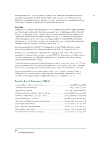 Where the Executive Council accepts an invitation from a Member State to host a meeting
away from Headquarters, the host country has the right to preside over the Council (rule
16(2)). The Executive Council can delegate its powers and functions to specialised technical
committees composed of government ministers or senior officials.
Meetings
The Executive Council meets at least twice a year in ordinary session following the Assembly
meeting schedule and location. Meetings are usually held immediately prior to the Assembly
Summit. The Executive Council can also meet in extraordinary session at the request of its
Chairperson, any Member State or the Chairperson of the AU Commission in consultation
with the Chairperson of the Assembly and on approval by two-thirds of all Member States
(Constitutive Act, article 10). All sessions are closed to the public unless the Council decides
otherwise (by simple majority; Rules of Procedure, rule 14).
Extraordinary sessions are held at AU Headquarters in Addis Ababa, Ethiopia, unless a
Member State invites the Council to meet in its country (Rules of Procedure, rule 12).
The Executive Council adopts its agenda at the opening of each session. The provisional
agenda for an ordinary session is drawn up by the PRC. The Chairperson of the Commission
communicates the agenda to Member States at least 30 days before the opening of the
session (Rules of Procedure, rule 9).
Provisional agendas are usually divided into two parts: items for adoption, where the PRC has
reached agreement and Executive Council approval is possible without discussion; and items
for discussion, where agreement has not been reached by the PRC and debate is required.
Additional agenda items can only be for information, not for debate or decision (Rules of
Procedure, rule 10). Extraordinary session agendas can comprise only the item or items
submitted in the request for convening the session (Rules of Procedure, rule 13).
Executive Council Chairpersons 2002–14
Nkosazana Dlamini Zuma, South Africa............................................................................................................................................July 2002 to July 2003
Leonardo Simão, Mozambique..........................................................................................................................................................................July 2003 to July 2004
Oluyemi Adeniji, Nigeria1
........................................................................................................................................................................July 2004 to December 2005
Rodolphe Adada/Denis Sassou-Nguesso, Congo...........................................................................January 2006 to January 2007
Nana Akufo-Addo/Akwasi Osei-Adjei, Ghana...........................................................................................January 2007 to January 2008
Bernard Membe, UR of Tanzania..................................................................................................................................... January 2008 to January 2009
Abdel Rahman Shalgam/Moussa Koussa, Libya.............................................................................February 2009 to January 2010
Etta Elizabeth Banda, Malawi..................................................................................................................................................... January 2010 to January 2011
Micha Ondó Bile, Equatorial Guinea.............................................................................................................................January 2011 to January 2012
Nassirou Bako Arifari, Benin........................................................................................................................................................January 2012 to January 2013
Tedros Adhanom Ghebreyesus, Ethiopia............................................................................................................January 2013 to January 2014
Note
1	 Term extended for six months.
19
ExecutiveCouncil
 