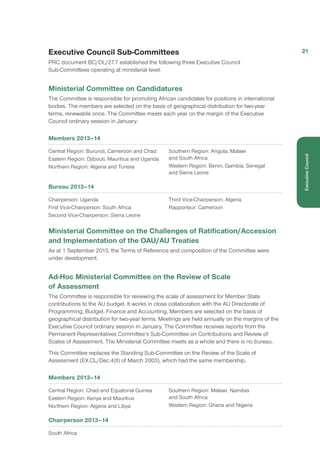 Executive Council Sub-Committees
PRC document BC/OL/27.7 established the following three Executive Council
Sub-Committees operating at ministerial level.
Ministerial Committee on Candidatures
The Committee is responsible for promoting African candidates for positions in international
bodies. The members are selected on the basis of geographical distribution for two-year
terms, renewable once. The Committee meets each year on the margin of the Executive
Council ordinary session in January.
Members 2013–14
Central Region: Burundi, Cameroon and Chad
Eastern Region: Djibouti, Mauritius and Uganda
Northern Region: Algeria and Tunisia
Southern Region: Angola, Malawi
and South Africa
Western Region: Benin, Gambia, Senegal
and Sierra Leone
Bureau 2013–14
Chairperson: Uganda
First Vice-Chairperson: South Africa
Second Vice-Chairperson: Sierra Leone
Third Vice-Chairperson: Algeria
Rapporteur: Cameroon
Ministerial Committee on the Challenges of Ratification/Accession
and Implementation of the OAU/AU Treaties
As at 1 September 2013, the Terms of Reference and composition of the Committee were
under development.
Ad-Hoc Ministerial Committee on the Review of Scale
of Assessment
The Committee is responsible for reviewing the scale of assessment for Member State
contributions to the AU budget. It works in close collaboration with the AU Directorate of
Programming, Budget, Finance and Accounting. Members are selected on the basis of
geographical distribution for two-year terms. Meetings are held annually on the margins of the
Executive Council ordinary session in January. The Committee receives reports from the
Permanent Representatives Committee’s Sub-Committee on Contributions and Review of
Scales of Assessment. The Ministerial Committee meets as a whole and there is no bureau.
This Committee replaces the Standing Sub-Committee on the Review of the Scale of
Assessment (EX.CL/Dec.4(II) of March 2003), which had the same membership.
Members 2013–14
Central Region: Chad and Equatorial Guinea
Eastern Region: Kenya and Mauritius
Northern Region: Algeria and Libya
Southern Region: Malawi, Namibia
and South Africa
Western Region: Ghana and Nigeria
Chairperson 2013–14
South Africa
21
ExecutiveCouncil
 