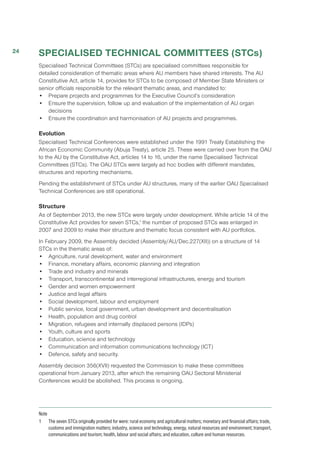 SPECIALISED TECHNICAL COMMITTEES (STCs)
Specialised Technical Committees (STCs) are specialised committees responsible for
detailed consideration of thematic areas where AU members have shared interests. The AU
Constitutive Act, article 14, provides for STCs to be composed of Member State Ministers or
senior officials responsible for the relevant thematic areas, and mandated to:
•	 Prepare projects and programmes for the Executive Council’s consideration
•	 Ensure the supervision, follow up and evaluation of the implementation of AU organ
decisions
•	 Ensure the coordination and harmonisation of AU projects and programmes.
Evolution
Specialised Technical Conferences were established under the 1991 Treaty Establishing the
African Economic Community (Abuja Treaty), article 25. These were carried over from the OAU
to the AU by the Constitutive Act, articles 14 to 16, under the name Specialised Technical
Committees (STCs). The OAU STCs were largely ad hoc bodies with different mandates,
structures and reporting mechanisms.
Pending the establishment of STCs under AU structures, many of the earlier OAU Specialised
Technical Conferences are still operational.
Structure
As of September 2013, the new STCs were largely under development. While article 14 of the
Constitutive Act provides for seven STCs,1
the number of proposed STCs was enlarged in
2007 and 2009 to make their structure and thematic focus consistent with AU portfolios.
In February 2009, the Assembly decided (Assembly/AU/Dec.227(XII)) on a structure of 14
STCs in the thematic areas of:
•	 Agriculture, rural development, water and environment
•	 Finance, monetary affairs, economic planning and integration
•	 Trade and industry and minerals
•	 Transport, transcontinental and interregional infrastructures, energy and tourism
•	 Gender and women empowerment
•	 Justice and legal affairs
•	 Social development, labour and employment
•	 Public service, local government, urban development and decentralisation
•	 Health, population and drug control
•	 Migration, refugees and internally displaced persons (IDPs)
•	 Youth, culture and sports
•	 Education, science and technology
•	 Communication and information communications technology (ICT)
•	 Defence, safety and security.
Assembly decision 356(XVII) requested the Commission to make these committees
operational from January 2013, after which the remaining OAU Sectoral Ministerial
Conferences would be abolished. This process is ongoing.
Note
1	 The seven STCs originally provided for were: rural economy and agricultural matters; monetary and financial affairs; trade,
customs and immigration matters; industry, science and technology, energy, natural resources and environment; transport,
communications and tourism; health, labour and social affairs; and education, culture and human resources.
24
 