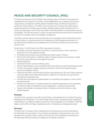 PEACE AND SECURITY COUNCIL (PSC)
The Peace and Security Council (PSC) is the standing organ of the AU for the prevention,
management and resolution of conflicts. It was established to be a collective security and
‘early warning’ arrangement with the ability to facilitate timely and efficient responses to
conflict and crisis situations. The PSC’s core functions are to conduct early warning and
preventive diplomacy, facilitate peace-making, establish peace support operations and, in
certain circumstances, recommend intervention in Member States to promote peace, security
and stability. The PSC also works in support of peace-building and post-conflict reconstruction
as well as humanitarian action and disaster management.
The PSC's authority derives from article 20 (bis) of the Constitutive Act (as inserted by article
9 of the Protocol on Amendments to the Constitutive Act 2003) together with article 2 of
the 2002 Protocol Relating to the Establishment of the Peace and Security Council of the
African Union.
Under article 7 of the Protocol, the PSC’s key powers include to:
•	 Anticipate and prevent disputes and conflicts, as well as policies, which may lead to
genocide and crimes against humanity
•	 Undertake peace-making, peace-building and peace-support missions
•	 Recommend intervention in a Member State in respect of grave circumstances, namely
war crimes, genocide and crimes against humanity
•	 Institute sanctions
•	 Implement the AU’s common defence policy
•	 Ensure implementation of key conventions and instruments to combat international terrorism
•	 Promote coordination between regional mechanisms and the AU regarding peace,
security and stability in Africa
•	 Follow-up promotion of democratic practices, good governance, the rule of law, protection
of human rights and fundamental freedoms, respect for the sanctity of human life and
international humanitarian law
•	 Promote and encourage the implementation of conventions and treaties on arms control
and disarmament
•	 Examine and take action in situations where the national independence and sovereignty
of a Member State is threatened by acts of aggression, including by mercenaries
•	 Support and facilitate humanitarian action in situations of armed conflicts or major
natural disasters.
Evolution
The PSC is the successor to the OAU Central Organ of the Mechanism for Conflict Prevention,
Management and Resolution. The Central Organ was the OAU’s operational body mandated to
make decisions on matters of peace and security. It was composed of nine and later 14 Member
States. Like the PSC, the Organ operated at summit, ministerial and ambassadorial levels.
Structure
The PSC has 15 members. All are elected by the AU Executive Council and endorsed by
the Assembly at its next session. Five members are elected for three-year terms and 10 for
two-year terms, usually to take up office on the first day of April following endorsement by
the Assembly. Retiring members are eligible for immediate re-election.
29
Peaceand
Security Council
 