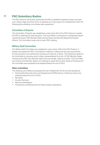 PSC Subsidiary Bodies
The PSC Protocol, article 8(5), authorises the PSC to establish subsidiary bodies and seek
such military, legal and other forms of expertise as it may require. As of September 2013, the
following two subsidiary committees were operational.
Committee of Experts
The Committee of Experts was established under article 8(5) of the PSC Protocol. It assists
the PSC to elaborate its draft decisions. The Committee is composed of a designated expert
representing each PSC Member State and two Peace and Security Department expert
officers. The Committee meets prior to each PSC meeting.
Military Staff Committee
The Military Staff Committee was established under article 13(8) of the PSC Protocol. It
advises and assists the PSC in all questions relating to military and security requirements
for the promotion and maintenance of peace and security in Africa. The Protocol provides for
the Committee to comprise senior military representatives from the 15 PSC Member States,
chaired by the PSC Chair Member State (and accordingly, rotating monthly). The Committee
can invite any AU Member State to its meetings to assist with its work. Rules of Procedure for
the Committee were expected to be adopted before the end of 2013.
Other committees
The following committees are proposed but (as of September 2013) not fully operational:
•	 Post-Conflict Reconstruction and Development (PCRD) (terms of reference were to be
reviewed before the end of 2013)
•	Sanctions
•	Counter-Terrorism
•	 Resource Mobilisation
•	 Procedures and Mechanisms for Peace Support Operations.
32
 