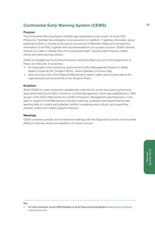 Continental Early Warning System (CEWS)
Purpose
The Continental Warning System (CEWS) was established under article 12 of the PSC
Protocol to “facilitate the anticipation and prevention of conflicts”. It gathers information about
potential conflicts or threats to the peace and security of Member States and provides this
information to the PSC, together with recommendations on courses of action. CEWS receives
reports on a daily or weekly basis from operational staff, including field missions, liaison
offices and early warning officers.1
CEWS is managed by the Conflict Prevention and Early Warning Unit of the Department of
Peace and Security. It comprises:
•	 An observation and monitoring centre at the Conflict Management Division in Addis
Ababa, known as the ‘Situation Room’, which operates 24 hours a day
• 	 Early warning units of the Regional Mechanisms, which collect and process data at the
regional level and transmit this to the Situation Room.
Evolution
While CEWS is a new mechanism established under the AU, some early warning functions
were performed by the OAU’s Centre for Conflict Management, which was established in 1994
as part of the OAU’s Mechanism for Conflict Prevention, Management and Resolution. Core
tasks in support of the Mechanism included collecting, analysing and disseminating early
warning data on current and potential conflicts; preparing policy advice; and supporting
political, civilian and military support missions.
Meetings
CEWS convenes periodic and on-demand meetings with the Regional Economic Communities
(RECs) to discuss issues and situations of mutual concern.
Note
1 	 For further information, see the CEWS Handbook on the AU Peace and Security website at www.peaceau.org/uploads/
cews-handook-en.pdf.
33
Peaceand
Security Council
 