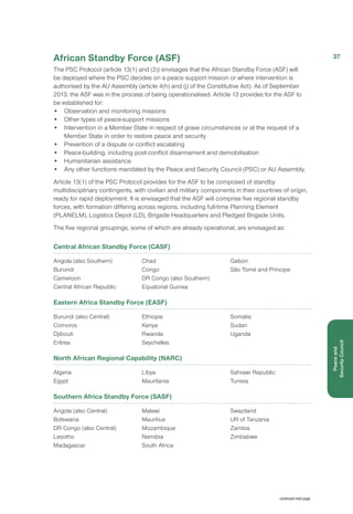 African Standby Force (ASF)
The PSC Protocol (article 13(1) and (2)) envisages that the African Standby Force (ASF) will
be deployed where the PSC decides on a peace support mission or where intervention is
authorised by the AU Assembly (article 4(h) and (j) of the Constitutive Act). As of September
2013, the ASF was in the process of being operationalised. Article 13 provides for the ASF to
be established for:
•	 Observation and monitoring missions
•	 Other types of peace-support missions
•	 Intervention in a Member State in respect of grave circumstances or at the request of a
Member State in order to restore peace and security
•	 Prevention of a dispute or conflict escalating
•	 Peace-building, including post-conflict disarmament and demobilisation
•	 Humanitarian assistance
• 	 Any other functions mandated by the Peace and Security Council (PSC) or AU Assembly.
Article 13(1) of the PSC Protocol provides for the ASF to be composed of standby
multidisciplinary contingents, with civilian and military components in their countries of origin,
ready for rapid deployment. It is envisaged that the ASF will comprise five regional standby
forces, with formation differing across regions, including full-time Planning Element
(PLANELM), Logistics Depot (LD), Brigade Headquarters and Pledged Brigade Units.
The five regional groupings, some of which are already operational, are envisaged as:
Central African Standby Force (CASF)
Angola (also Southern)
Burundi
Cameroon
Central African Republic
Chad
Congo
DR Congo (also Southern)
Equatorial Guinea
Gabon
São Tomé and Príncipe
Eastern Africa Standby Force (EASF)
Burundi (also Central)
Comoros
Djibouti
Eritrea
Ethiopia
Kenya
Rwanda
Seychelles
Somalia
Sudan
Uganda
North African Regional Capability (NARC)
Algeria
Egypt
Libya
Mauritania
Sahrawi Republic
Tunisia
Southern Africa Standby Force (SASF)
Angola (also Central)
Botswana
DR Congo (also Central)
Lesotho
Madagascar
Malawi
Mauritius
Mozambique
Namibia
South Africa
Swaziland
UR of Tanzania
Zambia
Zimbabwe
continued next page
37
Peaceand
Security Council
 