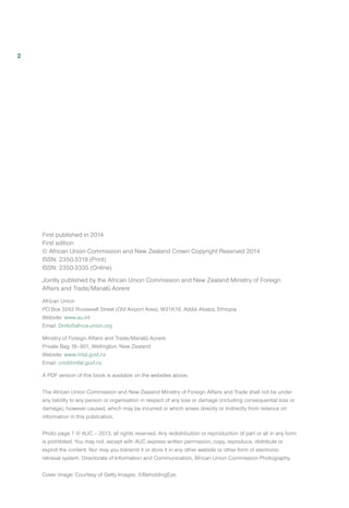 First published in 2014
First edition
© African Union Commission and New Zealand Crown Copyright Reserved 2014
ISSN: 2350-3319 (Print)
ISSN: 2350-3335 (Online)
Jointly published by the African Union Commission and New Zealand Ministry of Foreign
Affairs and Trade/Manat Aorere
African Union
PO Box 3243 Roosevelt Street (Old Airport Area), W21K19, Addis Ababa, Ethiopia 
Website: www.au.int
Email: Dinfo@africa-union.org
Ministry of Foreign Affairs and Trade/Manat Aorere
Private Bag 18–901, Wellington, New Zealand
Website: www.mfat.govt.nz
Email: cmd@mfat.govt.nz
A PDF version of this book is available on the websites above.
The African Union Commission and New Zealand Ministry of Foreign Affairs and Trade shall not be under
any liability to any person or organisation in respect of any loss or damage (including consequential loss or
damage), however caused, which may be incurred or which arises directly or indirectly from reliance on
information in this publication.
Photo page 7 © AUC – 2013, all rights reserved. Any redistribution or reproduction of part or all in any form
is prohibited. You may not, except with AUC express written permission, copy, reproduce, distribute or
exploit the content. Nor may you transmit it or store it in any other website or other form of electronic
retrieval system. Directorate of Information and Communication, African Union Commission Photography.
Cover image: Courtesy of Getty Images. ©BeholdingEye.
2
 