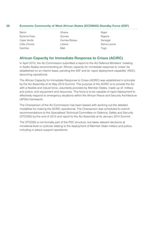 Economic Community of West African States (ECOWAS) Standby Force (ESF)
Benin
Burkina Faso
Cape Verde
Côte d’Ivoire
Gambia
Ghana
Guinea
Guinea Bissau
Liberia
Mali
Niger
Nigeria
Senegal
Sierra Leone
Togo
African Capacity for Immediate Response to Crises (ACIRC)
In April 2013, the AU Commission submitted a report to the AU Defence Ministers’ meeting
in Addis Ababa recommending an ‘African capacity for immediate response to crises’ be
established on an interim basis, pending the ASF and its ‘rapid deployment capability’ (RDC)
becoming operational.
The African Capacity for Immediate Response to Crises (ACIRC) was established in principle
by the AU Assembly at its May 2013 Summit. The purpose of the ACIRC is to provide the AU
with a flexible and robust force, voluntarily provided by Member States, made up of: military
and police, and equipment and resources. This force is to be capable of rapid deployment to
effectively respond to emergency situations within the African Peace and Security Architecture
(APSA) framework.
The Chairperson of the AU Commission has been tasked with working out the detailed
modalities for making the ACIRC operational. The Chairperson was scheduled to submit
recommendations to the Specialised Technical Committee on Defence, Safety and Security
(STCDSS) by the end of 2013 and report to the AU Assembly at its January 2014 Summit.
The STCDSS is not formally part of the PSC structure, but takes relevant decisions at
ministerial level on policies relating to the deployment of Member State military and police,
including in peace support operations.
38
 