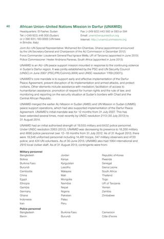 African Union–United Nations Mission in Darfur (UNAMID)
Headquarters: El Fasher, Sudan
Tel: (+249 922) 446 000 (Sudan)
or (+390 831) 183 0000 (UN base
in Brindisi, Italy)
Fax: (+249 922) 443 592 or 593 or 594
Email: unamid-enquiries@un.org
Internet: http://unamid.unmissions.org
Joint AU–UN Special Representative: Mohamed Ibn Chambas, Ghana (appointment announced
by the UN Secretary-General and Chairperson of the AU Commission in December 2012)
Force Commander: Lieutenant General Paul Ignace Mella, UR of Tanzania (appointed in June 2013)
Police Commissioner: Hester Andriana Paneras, South Africa (appointed in June 2013)
UNAMID is an AU–UN peace support mission mounted in response to the continuing violence
in Sudan’s Darfur region. It was jointly established by the PSC and UN Security Council
(UNSC) in June 2007 (PSC/PR/Comm(LXXIX) and UNSC resolution 1769 (2007)).
UNAMID’s core mandate is to support early and effective implementation of the Darfur
Peace Agreement, prevent disruption of its implementation and armed attacks, and protect
civilians. Other elements include assistance with mediation; facilitation of access to
humanitarian assistance; promotion of respect for human rights and the rule of law; and
monitoring and reporting on the security situation at Sudan’s borders with Chad and the
Central African Republic.
UNAMID merged the earlier AU Mission in Sudan (AMIS) and UN Mission in Sudan (UNMIS)
peace support operations, which had also supported implementation of the Darfur Peace
Agreement. UNAMID’s initial mandate was for 12 months from 31 July 2007. This has
been extended several times, most recently by UNSC resolution 2113 (30 July 2013) to
31 August 2014.
UNAMID had an initial authorised strength of 19,555 military and 6432 police personnel.
Under UNSC resolution 2063 (2012), UNAMID was decreasing its presence to 16,200 military
and 4690 police personnel over 12–18 months from 31 July 2012. As of 31 August 2013, there
were 19,548 uniformed personnel including 14,481 troops, 347 military observers and 4720
police; and 424 UN volunteers. As of 30 June 2013, UNAMID also had 1064 international and
2910 local civilian staff. As of 31 August 2013, contingents were from:
Military personnel
Bangladesh
Bolivia
Burkina Faso
Burundi
Cambodia
China
Egypt
Ethiopia
Gambia
Germany
Ghana
Indonesia
Iran
Jordan
Kenya
Kyrgyzstan
Lesotho
Malaysia
Mali
Mongolia
Namibia
Nepal
Nigeria
Pakistan
Palau
Peru
Republic of Korea
Rwanda
Senegal
Sierra Leone
South Africa
Thailand
Togo
UR of Tanzania
Yemen
Zambia
Zimbabwe
Police personnel
Bangladesh
Benin
Burkina Faso
Burundi
Cameroon
Côte d’Ivoire
40
 