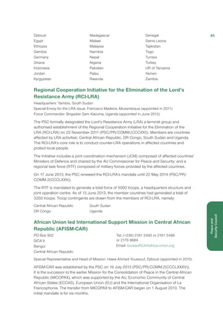 Djibouti
Egypt
Ethiopia
Gambia
Germany
Ghana
Indonesia
Jordan
Kyrgyzstan
Madagascar
Malawi
Malaysia
Namibia
Nepal
Nigeria
Pakistan
Palau
Rwanda
Senegal
Sierra Leone
Tajikistan
Togo
Tunisia
Turkey
UR of Tanzania
Yemen
Zambia
Regional Cooperation Initiative for the Elimination of the Lord’s
Resistance Army (RCI-LRA)
Headquarters: Yambio, South Sudan
Special Envoy for the LRA issue: Francisco Madeira, Mozambique (appointed in 2011)
Force Commander: Brigadier Sam Kavuma, Uganda (appointed in June 2013)
The PSC formally designated the Lord’s Resistance Army (LRA) a terrorist group and
authorised establishment of the Regional Cooperation Initiative for the Elimination of the
LRA (RCI-LRA) on 22 November 2011 (PSC/PR/COMM.(CCCXXI)). Members are countries
affected by LRA activities: Central African Republic, DR Congo, South Sudan and Uganda.
The RCI-LRA’s core role is to conduct counter-LRA operations in affected countries and
protect local people.
The Initiative includes a joint coordination mechanism (JCM) composed of affected countries’
Ministers of Defence and chaired by the AU Commissioner for Peace and Security; and a
regional task force (RTF) composed of military forces provided by the affected countries.
On 17 June 2013, the PSC renewed the RCI-LRA’s mandate until 22 May 2014 (PSC/PR/
COMM.2(CCCLXXX)).
The RTF is mandated to generate a total force of 5000 troops, a headquarters structure and
joint operation centre. As of 13 June 2013, the member countries had generated a total of
3350 troops. Troop contingents are drawn from the members of RCI-LRA, namely:
Central African Republic
DR Congo
South Sudan
Uganda
African Union led International Support Mission in Central African
Republic (AFISM-CAR)
PO Box 902
SICA II
Bangui
Central African Republic
Tel: (+236) 2161 5495 or 2161 5496
or 2170 9684
Email: bureauRCA@africa-union.org
Special Representative and Head of Mission: Hawa Ahmed Youssouf, Djibouti (appointed in 2010)
AFISM-CAR was established by the PSC on 19 July 2013 (PSC/PR/COMM.2(CCCLXXXV)).
It is the successor to the earlier Mission for the Consolidation of Peace in the Central African
Republic (MICOPAX), which was supported by the AU, Economic Community of Central
African States (ECCAS), European Union (EU) and the International Organisation of La
Francophonie. The transfer from MICOPAX to AFISM-CAR began on 1 August 2013. The
initial mandate is for six months.
41
Peaceand
Security Council
 