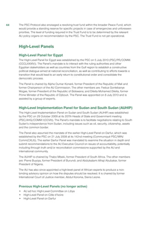 The PSC Protocol also envisaged a revolving trust fund within the broader Peace Fund, which
would provide a standing reserve for specific projects in case of emergencies and unforeseen
priorities. The level of funding required in the Trust Fund is to be determined by the relevant
AU policy organs on recommendation by the PSC. The Trust Fund is not yet operational.
High-Level Panels
High-Level Panel for Egypt
The High-Level Panel for Egypt was established by the PSC on 5 July 2013 (PSC/PR/COMM.
(CCCLXXXIV)). The Panel’s mandate is to interact with the ruling authorities and other
Egyptian stakeholders as well as countries from the Gulf region to establish a constructive
political dialogue aimed at national reconciliation, as well as contributing to efforts towards a
transition that would lead to an early return to constitutional order and consolidate the
democratic process.
The Panel is chaired by Alpha Oumar Konaré, former President of the Republic of Mali and
former Chairperson of the AU Commission. The other members are: Festus Gontebanye
Mogae, former President of the Republic of Botswana; and Dileita Mohamed Dileita, former
Prime Minister of the Republic of Djibouti. The Panel was appointed on 8 July 2013 and is
assisted by a group of experts.
High-Level Implementation Panel for Sudan and South Sudan (AUHIP)
The High-Level Implementation Panel on Sudan and South Sudan (AUHIP) was established
by the PSC on 29 October 2009 at its 207th Heads of State and Government meeting
(PSC/AHG/COMM.1(CCVII)). The Panel’s mandate is to facilitate negotiations relating to South
Sudan’s independence from Sudan, including issues such as oil, security, citizenship, assets
and the common border.
The Panel also assumed the mandate of the earlier High-Level Panel on Darfur, which was
established by the PSC on 21 July 2008 at its 142nd meeting (Communiqué PSC/MIN/
Comm(CXLII)). The earlier Darfur Panel was mandated to examine the situation in depth and
submit recommendations to the AU Executive Council on issues of accountability, potentially
including through truth and/or reconciliation commissions supported by the AU and
international community.
The AUHIP is chaired by Thabo Mbeki, former President of South Africa. The other members
are: Pierre Buyoya, former President of Burundi; and Abdulsalami Alhaji Abubakar, former
President of Nigeria.
The AU has also since appointed a high-level panel of African experts to produce a non-
binding advisory opinion on how the disputes should be resolved. It is chaired by former
International Court of Justice member, Abdul Koroma, Sierra Leone.
Previous High-Level Panels (no longer active)
•	 AU ad hoc High-Level Committee on Libya
•	 High-Level Panel on Côte d’Ivoire
•	 High-Level Panel on Darfur
44
 