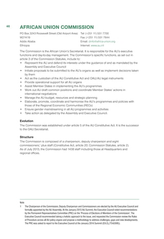 AFRICAN UNION COMMISSION
PO Box 3243 Roosevelt Street (Old Airport Area) 
W21K19 
Addis Ababa 
Ethiopia 
Tel: (+251 11) 551 7700 
Fax: (+251 11) 551 7844 
Email: dinfo@africa-union.org
Internet: www.au.int
The Commission is the African Union’s Secretariat. It is responsible for the AU’s executive
functions and day-to-day management. The Commission’s specific functions, as set out in
article 3 of the Commission Statutes, include to:
•	 Represent the AU and defend its interests under the guidance of and as mandated by the
Assembly and Executive Council
•	 Initiate proposals to be submitted to the AU’s organs as well as implement decisions taken
by them
•	 Act as the custodian of the AU Constitutive Act and OAU/AU legal instruments
•	 Provide operational support for all AU organs
•	 Assist Member States in implementing the AU’s programmes
•	 Work out AU draft common positions and coordinate Member States’ actions in
international negotiations
•	 Manage the AU budget, resources and strategic planning
•	 Elaborate, promote, coordinate and harmonise the AU’s programmes and policies with
those of the Regional Economic Communities (RECs)
•	 Ensure gender mainstreaming in all AU programmes and activities
•	 Take action as delegated by the Assembly and Executive Council.
Evolution
The Commission was established under article 5 of the AU Constitutive Act. It is the successor
to the OAU Secretariat.
Structure
The Commission is composed of a chairperson, deputy chairperson and eight
commissioners,1
plus staff (Constitutive Act, article 20; Commission Statutes, article 2).
As of July 2013, the Commission had 1438 staff including those at Headquarters and
regional offices.
Note
1	 The Chairperson of the Commission, Deputy Chairperson and Commissioners are elected by the AU Executive Council and
formally appointed by the AU Assembly. At the January 2013 AU Summit, the Executive Council noted recommendations
by the Permanent Representatives Committee (PRC) on the ‘Process of Elections of Members of the Commission’. The
Executive Council recommended taking a holistic approach to the issue, and requested the Commission review the Rules
of Procedure across all AU policy organs and propose a methodology to address challenges, gaps and new developments.
The PRC was asked to report to the Executive Council at the January 2014 Summit (EX.CL/754(XXII)).
46
 