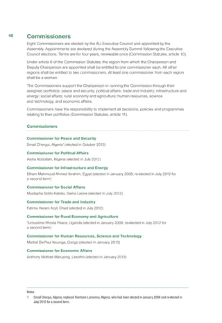 Commissioners
Eight Commissioners are elected by the AU Executive Council and appointed by the
Assembly. Appointments are declared during the Assembly Summit following the Executive
Council elections. Terms are for four years, renewable once (Commission Statutes, article 10).
Under article 6 of the Commission Statutes, the region from which the Chairperson and
Deputy Chairperson are appointed shall be entitled to one commissioner each. All other
regions shall be entitled to two commissioners. At least one commissioner from each region
shall be a woman.
The Commissioners support the Chairperson in running the Commission through their
assigned portfolios: peace and security; political affairs; trade and industry; infrastructure and
energy; social affairs; rural economy and agriculture; human resources, science
and technology; and economic affairs.
Commissioners have the responsibility to implement all decisions, policies and programmes
relating to their portfolios (Commission Statutes, article 11).
Commissioners
Commissioner for Peace and Security
Smail Chergui, Algeria1
(elected in October 2013)
Commissioner for Political Affairs
Aisha Abdullahi, Nigeria (elected in July 2012)
Commissioner for Infrastructure and Energy
Elham Mahmoud Ahmed Ibrahim, Egypt (elected in January 2008; re-elected in July 2012 for
a second term)
Commissioner for Social Affairs
Mustapha Sidiki Kaloko, Sierra Leone (elected in July 2012)
Commissioner for Trade and Industry
Fatima Haram Acyl, Chad (elected in July 2012)
Commissioner for Rural Economy and Agriculture
Tumusiime Rhoda Peace, Uganda (elected in January 2008; re-elected in July 2012 for
a second term)
Commissioner for Human Resources, Science and Technology
Martial De-Paul Ikounga, Congo (elected in January 2013)
Commissioner for Economic Affairs
Anthony Mothae Maruping, Lesotho (elected in January 2013)
Notes
1 	 Smail Chergui, Algeria, replaced Ramtane Lamamra, Algeria, who had been elected in January 2008 and re-elected in
July 2012 for a second term.
48
 