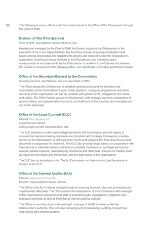 The following bureaus, offices and directorates report to the Office of the Chairperson through
the Chief of Staff.
Bureau of the Chairperson
Chief of Staff: Jean-Baptiste Natama, Burkina Faso
Headed and managed by the Chief of Staff, the Bureau supports the Chairperson in the
execution of his or her responsibilities. Key functions include: ensuring coordination and
liaison among directorates and departments directly and indirectly under the Chairperson’s
supervision; providing advisory services to the Chairperson; and managing tasks,
correspondence and statements by the Chairperson. In addition to the Cabinet and advisers,
the Bureau is composed of the following office, unit, directorate, committee and division heads.
Office of the Secretary-General to the Commission
Secretary-General: Jean Mfasoni, Burundi (appointed in 2007)
The Office assists the Chairperson to establish general policy and the direction and
coordination of the Commission’s work. It also assists in managing programmes and other
elements of the organisation, as well as contacts with governments, delegations, the media
and public. The Office further assists the Chairperson with strategic planning, preparation of
reports, liaison and representative functions, and fulfilment of the priorities and mandates set
out by the Assembly.
Office of the Legal Counsel (OLC)
Internet: http://legal.au.int
Legal Counsel: Vacant
Acting Legal Counsel: Djenaba Diarra, Mali
The OLC provides a unified central legal service for the Commission and AU organs. It
ensures that decision-making processes are compliant with AU legal frameworks, provides
advice on the interpretation of AU legal instruments and supports the Executive Council and
Assembly in preparation for elections. The OLC also provides legal advice on cooperation with
international or internationalised judicial accountability mechanisms; and legal services for
special political missions, peacekeeping operations and other field missions on matters such
as diplomatic privileges and immunities, and the legal status of the organisation
The OLC has no subsidiary units. The AU Commission on International Law Secretariat is
located at the OLC.
Office of the Internal Auditor (OIA)
Internet: www.au.int/en/auc/dia
Director: Regina Maambo Muzai, Zambia
The Office is the AU’s internal oversight body for ensuring financial rules and procedures are
implemented effectively. The Office assists the Chairperson of the Commission with oversight
of the organisation’s resources and staff by providing audit, investigation, inspection and
evaluation services, as well as formulating internal auditing policies.
The Office is mandated to provide oversight coverage of all AU activities under the
Chairperson’s authority. This includes preparing and implementing auditing programmes
and liaising with external auditors.
50
 