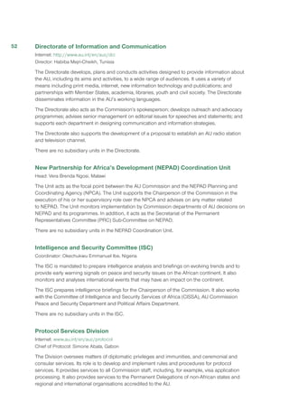 Directorate of Information and Communication
Internet: http://www.au.int/en/auc/dci
Director: Habiba Mejri-Cheikh, Tunisia
The Directorate develops, plans and conducts activities designed to provide information about
the AU, including its aims and activities, to a wide range of audiences. It uses a variety of
means including print media, internet, new information technology and publications; and
partnerships with Member States, academia, libraries, youth and civil society. The Directorate
disseminates information in the AU’s working languages.
The Directorate also acts as the Commission’s spokesperson; develops outreach and advocacy
programmes; advises senior management on editorial issues for speeches and statements; and
supports each department in designing communication and information strategies.
The Directorate also supports the development of a proposal to establish an AU radio station
and television channel.
There are no subsidiary units in the Directorate.
New Partnership for Africa’s Development (NEPAD) Coordination Unit
Head: Vera Brenda Ngosi, Malawi
The Unit acts as the focal point between the AU Commission and the NEPAD Planning and
Coordinating Agency (NPCA). The Unit supports the Chairperson of the Commission in the
execution of his or her supervisory role over the NPCA and advises on any matter related
to NEPAD. The Unit monitors implementation by Commission departments of AU decisions on
NEPAD and its programmes. In addition, it acts as the Secretariat of the Permanent
Representatives Committee (PRC) Sub-Committee on NEPAD.
There are no subsidiary units in the NEPAD Coordination Unit.
Intelligence and Security Committee (ISC)
Coordinator: Okechukwu Emmanuel Ibe, Nigeria
The ISC is mandated to prepare intelligence analysis and briefings on evolving trends and to
provide early warning signals on peace and security issues on the African continent. It also
monitors and analyses international events that may have an impact on the continent.
The ISC prepares intelligence briefings for the Chairperson of the Commission. It also works
with the Committee of Intelligence and Security Services of Africa (CISSA), AU Commission
Peace and Security Department and Political Affairs Department.
There are no subsidiary units in the ISC.
Protocol Services Division
Internet: www.au.int/en/auc/protocol
Chief of Protocol: Simone Abala, Gabon
The Division oversees matters of diplomatic privileges and immunities, and ceremonial and
consular services. Its role is to develop and implement rules and procedures for protocol
services. It provides services to all Commission staff, including, for example, visa application
processing. It also provides services to the Permanent Delegations of non-African states and
regional and international organisations accredited to the AU.
52
 