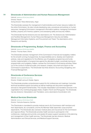 Directorate of Administration and Human Resources Management
Internet: www.au.int/en/auc/dahrd
Director: Vacant
Acting Director: Rekia Mahamadou, Niger
The Directorate oversees the management of administrative and human resource matters for
the entire Commission. Its roles include developing rules, procedures and policies on human
resources; managing Commission management information systems; managing Commission
facilities, property and inventory systems; and overseeing safety and security matters.
The Directorate has five divisions and one stand-alone unit. The divisions are: Administration
and Facilities Management; Human Resources Management; Security and Safety;
Management Information Systems; and Procurement and Travel. The stand-alone unit is
Passports and Identity.
Directorate of Programming, Budget, Finance and Accounting
Internet: www.au.int/en/auc/dpbfa
Director: Thomas Asare, Ghana
The Directorate oversees management of the Commission’s financial and budgetary matters
for the smooth running of programmes. Its responsibilities are to: develop and implement
policies, rules and regulations for the effective use of budgetary programmes and funds;
monitor implementation of programmes against the allocated budget; coordinate training on
programmatic and budgetary matters; oversee the Commission’s fund-raising activities; follow
up on the conduct of external audits; and research, analyse, document and report on the
Commission’s expenditure. The Directorate has three divisions: Accounting; Budgeting; and
Financial Management.
Directorate of Conference Services
Internet: www.au.int/en/auc/dcs
Director: Khellaf Lamouchi Nedjat, Algeria
The Directorate provides comprehensive support for AU conferences and meetings. It provides
technical secretariat support and advice as well as meetings and document management
services to inter-governmental bodies. This includes interpretation and translation services in the
organisation’s four working languages Arabic, English, French and Portuguese. The Directorate
has two divisions: Interpretation and Translation, and a stand-alone Coordination Unit.
Medical Services Directorate
Internet: www.au.int/en/auc/msd
Director: Yankuba Kassama, Gambia
The Directorate is mandated to provide medical care to AU Commission staff members and
their dependents; AU consultants; and the AU Member State diplomatic corps and their
dependents. The Directorate also oversees medical plans and insurances for the Commission
and regional offices. The Directorate provides health services to participants in AU
conferences, meetings and summits; and assists AU peace support operations in the planning
and management of their health services. The Directorate has two divisions: Medical
Administration and Clinical Services; and Medical Support Services.
54
 
