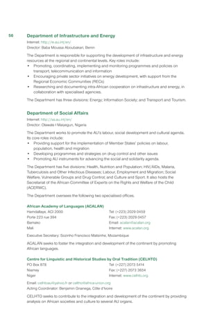 Department of Infrastructure and Energy
Internet: http://ie.au.int/en/
Director: Baba Moussa Aboubakari, Benin
The Department is responsible for supporting the development of infrastructure and energy
resources at the regional and continental levels. Key roles include:
•	 Promoting, coordinating, implementing and monitoring programmes and policies on
transport, telecommunication and information
•	 Encouraging private sector initiatives on energy development, with support from the
Regional Economic Communities (RECs)
•	 Researching and documenting intra-African cooperation on infrastructure and energy, in
collaboration with specialised agencies.
The Department has three divisions: Energy; Information Society; and Transport and Tourism.
Department of Social Affairs
Internet: http://sa.au.int/en/
Director: Olawale I Maiyegun, Nigeria
The Department works to promote the AU’s labour, social development and cultural agenda.
Its core roles include:
•	 Providing support for the implementation of Member States’ policies on labour,
population, health and migration
•	 Developing programmes and strategies on drug control and other issues
•	 Promoting AU instruments for advancing the social and solidarity agenda.
The Department has five divisions: Health, Nutrition and Population; HIV/AIDs, Malaria,
Tuberculosis and Other Infectious Diseases; Labour, Employment and Migration; Social
Welfare, Vulnerable Groups and Drug Control; and Culture and Sport. It also hosts the
Secretariat of the African Committee of Experts on the Rights and Welfare of the Child
(ACERWC).
The Department oversees the following two specialised offices.
African Academy of Languages (ACALAN)
Hamdallaye, ACI 2000
Porte 223 rue 394
Bamako
Mali
Tel: (+223) 2029 0459
Fax: (+223) 2029 0457
Email: acalan@acalan.org
Internet: www.acalan.org
Executive Secretary: Sozinho Francisco Matsinhe, Mozambique
ACALAN seeks to foster the integration and development of the continent by promoting
African languages.
Centre for Linguistic and Historical Studies by Oral Tradition (CELHTO)
PO Box 878
Niamey
Niger
Tel: (+227) 2073 5414
Fax: (+227) 2073 3654
Internet: www.celhto.org
Email: celhtoau@yahoo.fr or celtho@africa-union.org
Acting Coordinator: Benjamin Gnanega, Côte d’Ivoire
CELHTO seeks to contribute to the integration and development of the continent by providing
analysis on African societies and culture to several AU organs.
56
 