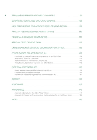PERMANENT REPRESENTATIVES COMMITTEE .. .. .. .. .. .. .. .. .. .. .. .. .. .. .. .. .. .. .. .. .. .. .. .. .. .. .. .. .. .. .. .. .. .. .. .. .. .. .. .. .. 87
ECONOMIC, SOCIAL AND CULTURAL COUNCIL .. .. .. .. .. .. .. .. .. .. .. .. .. .. .. .. .. .. .. .. .. .. .. .. .. .. .. .. .. .. .. .. .. .. .. .. .. .. 103
NEW PARTNERSHIP FOR AFRICA’S DEVELOPMENT (NEPAD).. .. .. .. .. .. .. .. .. .. .. .. .. .. .. .. .. .. .. 109
AFRICAN PEER REVIEW MECHANISM (APRM) .. . . . . . . . . . . . . . . . . . . . . . . . . . . . . . . . . . . . . . . . . . . . . . . . . . . . . . . . . . . . . . . . . . . . . . . . . . . . . . . . .113
REGIONAL ECONOMIC COMMUNITIES .. .. .. .. .. .. .. .. .. .. .. .. .. .. .. .. .. .. .. .. .. .. .. .. .. .. .. .. .. .. .. .. .. .. .. .. .. .. .. .. .. .. .. .. .. .. .. .. .. .. .. ..117
AFRICAN DEVELOPMENT BANK.. . . . . . . . . . . . . . . . . . . . . . . . . . . . . . . . . . . . . . . . . . . . . . . . . . . . . . . . . . . . . . . . . . . . . . . . . . . . . . . . . . . . . . . . . . . . . . . . . . . . . . . . . . . . . . . . . . . . . . . . . . . . 129
UNITED NATIONS ECONOMIC COMMISSION FOR AFRICA.. . . . . . . . . . . . . . . . . . . . . . . . . . . . . . . . . . . . . . . . . . . . . . 133
OTHER BODIES RELATED TO THE AU.. .. .. .. .. .. .. .. .. .. .. .. .. .. .. .. .. .. .. .. .. .. .. .. .. .. .. .. .. .. .. .. .. .. .. .. .. .. .. .. .. .. .. .. .. .. .. .. .. .. .. .. .. .. 137
Committee of Intelligence and Security Services of Africa (CISSA).. .. .. .. .. .. .. .. .. .. .. .. .. .. .. .. .. .. .. .. .. .. .. .. .. .. .. .. .. .. .. 138
AU Advisory Board on Corruption.. .. .. .. .. .. .. .. .. .. .. .. .. .. .. .. .. .. .. .. .. .. .. .. .. .. .. .. .. .. .. .. .. .. .. .. .. .. .. .. .. .. .. .. .. .. .. .. .. .. .. .. .. .. .. .. .. .. .. .. .. .. .. .. .. .. .. .. 139
AU Commission on International Law (AUCIL).. .. .. .. .. .. .. .. .. .. .. .. .. .. .. .. .. .. .. .. .. .. .. .. .. .. .. .. .. .. .. .. .. .. .. .. .. .. .. .. .. .. .. .. .. .. .. .. .. .. .. .. .. .. 140
Treaty Bodies, Specialised Agencies and Other Bodies.. . . . . . . . . . . . . . . . . . . . . . . . . . . . . . . . . . . . . . . . . . . . . . . . . . . . . . . . . . . . . . . . . . . . . . . . . . . . . . . . . . . . . . 142
EXTERNAL PARTNERSHIPS.. .. .. .. .. .. .. .. .. .. .. .. .. .. .. .. .. .. .. .. .. .. .. .. .. .. .. .. .. .. .. .. .. .. .. .. .. .. .. .. .. .. .. .. .. .. .. .. .. .. .. .. .. .. .. .. .. .. .. .. .. .. .. .. .. .. .. .. .. 153
United Nations Liaison and Representational Offices .. . . . . . . . . . . . . . . . . . . . . . . . . . . . . . . . . . . . . . . . . . . . . . . . . . . . . . . . . . . . . . . . . . . . . . . . . . . . . . . . . . . . . . . . . . 154
Continent and Country Partnerships .. . . . . . . . . . . . . . . . . . . . . . . . . . . . . . . . . . . . . . . . . . . . . . . . . . . . . . . . . . . . . . . . . . . . . . . . . . . . . . . . . . . . . . . . . . . . . . . . . . . . . . . . . . . . . . . . . . . . . . . . . . . . . . . . 155
Non-African States and Organisations accredited to the AU.. . . . . . . . . . . . . . . . . . . . . . . . . . . . . . . . . . . . . . . . . . . . . . . . . . . . . . . . . . . . . . . . . . . . . . . . . . . . .157
BUDGET.. . . . . . . . . . . . . . . . . . . . . . . . . . . . . . . . . . . . . . . . . . . . . . . . . . . . . . . . . . . . . . . . . . . . . . . . . . . . . . . . . . . . . . . . . . . . . . . . . . . . . . . . . . . . . . . . . . . . . . . . . . . . . . . . . . . . . . . . . . . . . . . . . . . . . . . . . . . . . . . . . . . . . . . . . . . . . . . . . . . . . . . . . . . . . . . . . . 159
ACRONYMS.. . . . . . . . . . . . . . . . . . . . . . . . . . . . . . . . . . . . . . . . . . . . . . . . . . . . . . . . . . . . . . . . . . . . . . . . . . . . . . . . . . . . . . . . . . . . . . . . . . . . . . . . . . . . . . . . . . . . . . . . . . . . . . . . . . . . . . . . . . . . . . . . . . . . . . . . . . . . . . . . . . . . . . . . . . . . . . . . . . . . . . . . 167
APPENDICES.. . . . . . . . . . . . . . . . . . . . . . . . . . . . . . . . . . . . . . . . . . . . . . . . . . . . . . . . . . . . . . . . . . . . . . . . . . . . . . . . . . . . . . . . . . . . . . . . . . . . . . . . . . . . . . . . . . . . . . . . . . . . . . . . . . . . . . . . . . . . . . . . . . . . . . . . . . . . . . . . . . . . . . . . . . . . . . . . . . . . 173
Appendix I: Constitutive Act of the African Union.. .. .. .. .. .. .. .. .. .. .. .. .. .. .. .. .. .. .. .. .. .. .. .. .. .. .. .. .. .. .. .. .. .. .. .. .. .. .. .. .. .. .. .. .. .. .. .. .. .. ..  174
Appendix II: Protocol on Amendments to the Constitutive Act of the African Union.. . . . . . . . . . . . . . . . . . . . . . . . 183
INDEX.. . . . . . . . . . . . . . . . . . . . . . . . . . . . . . . . . . . . . . . . . . . . . . . . . . . . . . . . . . . . . . . . . . . . . . . . . . . . . . . . . . . . . . . . . . . . . . . . . . . . . . . . . . . . . . . . . . . . . . . . . . . . . . . . . . . . . . . . . . . . . . . . . . . . . . . . . . . . . . . . . . . . . . . . . . . . . . . . . . . . . . . . . . . . . . . . . . . . . . . . . . 187
4
 