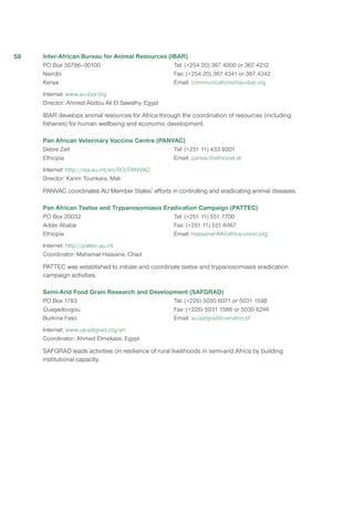 Inter-African Bureau for Animal Resources (IBAR)
PO Box 30786–00100
Nairobi
Kenya
Tel: (+254 20) 367 4000 or 367 4212
Fax: (+254 20) 367 4341 or 367 4342
Email: communications@au-ibar.org
Internet: www.au-ibar.org
Director: Ahmed Abdou Ali El Sawalhy, Egypt
IBAR develops animal resources for Africa through the coordination of resources (including
fisheries) for human wellbeing and economic development.
Pan African Veterinary Vaccine Centre (PANVAC)
Debre Zeit
Ethiopia
Tel: (+251 11) 433 8001
Email: panvac@ethionet.et
Internet: http://rea.au.int/en/RO/PANVAC
Director: Karim Tounkara, Mali
PANVAC coordinates AU Member States’ efforts in controlling and eradicating animal diseases.
Pan African Tsetse and Trypanosomiasis Eradication Campaign (PATTEC)
PO Box 20032
Addis Ababa
Ethiopia
Tel: (+251 11) 551 7700
Fax: (+251 11) 551 6467
Email: HassaneHM@africa-union.org
Internet: http://pattec.au.int
Coordinator: Mahamat Hassane, Chad
PATTEC was established to initiate and coordinate tsetse and trypanosomiasis eradication
campaign activities.
Semi-Arid Food Grain Research and Development (SAFGRAD)
PO Box 1783
Ouagadougou
Burkina Faso
Tel: (+226) 5030 6071 or 5031 1598
Fax: (+226) 5031 1586 or 5030 8246
Email: au.safgrad@cenatrin.bf
Internet: www.ua-safgrad.org/en
Coordinator: Ahmed Elmekass, Egypt
SAFGRAD leads activities on resilience of rural livelihoods in semi-arid Africa by building
institutional capacity.
58
 