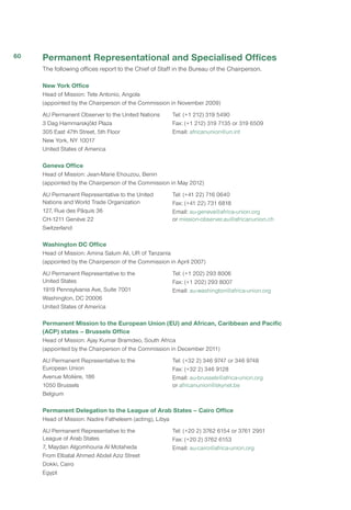 Permanent Representational and Specialised Offices
The following offices report to the Chief of Staff in the Bureau of the Chairperson.
New York Office
Head of Mission: Tete Antonio, Angola
(appointed by the Chairperson of the Commission in November 2009)
AU Permanent Observer to the United Nations
3 Dag Hammarskjöld Plaza
305 East 47th Street, 5th Floor
New York, NY 10017
United States of America
Tel: (+1 212) 319 5490
Fax: (+1 212) 319 7135 or 319 6509
Email: africanunion@un.int
Geneva Office
Head of Mission: Jean-Marie Ehouzou, Benin
(appointed by the Chairperson of the Commission in May 2012)
AU Permanent Representative to the United
Nations and World Trade Organization
127, Rue des Pâquis 36
CH-1211 Genève 22
Switzerland
Tel: (+41 22) 716 0640
Fax: (+41 22) 731 6818
Email: au-geneva@africa-union.org
or mission-observer.au@africanunion.ch
Washington DC Office
Head of Mission: Amina Salum Ali, UR of Tanzania
(appointed by the Chairperson of the Commission in April 2007)
AU Permanent Representative to the
United States
1919 Pennsylvania Ave, Suite 7001
Washington, DC 20006
United States of America
Tel: (+1 202) 293 8006
Fax: (+1 202) 293 8007
Email: au-washington@africa-union.org
Permanent Mission to the European Union (EU) and African, Caribbean and Pacific
(ACP) states – Brussels Office
Head of Mission: Ajay Kumar Bramdeo, South Africa
(appointed by the Chairperson of the Commission in December 2011)
AU Permanent Representative to the
European Union
Avenue Molière, 186
1050 Brussels
Belgium
Tel: (+32 2) 346 9747 or 346 9748
Fax: (+32 2) 346 9128
Email: au-brussels@africa-union.org
or africanunion@skynet.be
Permanent Delegation to the League of Arab States – Cairo Office
Head of Mission: Nadire Fatheleem (acting), Libya
AU Permanent Representative to the
League of Arab States
7, Maydan Algomhouria Al Motaheda
From Elbatal Ahmed Abdel Aziz Street
Dokki, Cairo
Egypt
Tel: (+20 2) 3762 6154 or 3761 2951
Fax: (+20 2) 3762 6153
Email: au-cairo@africa-union.org
60
 
