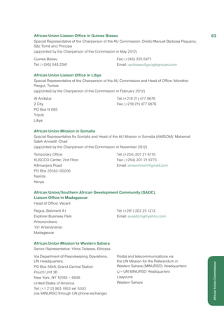 African Union Liaison Office in Guinea Bissau
Special Representative of the Chairperson of the AU Commission: Ovidio Manuel Barbosa Pequeno,
São Tomé and Príncipe
(appointed by the Chairperson of the Commission in May 2012)
Guinea Bissau
Tel: (+245) 548 2341
Fax: (+245) 325 6471
Email: ua-bissau@googlegroups.com
African Union Liaison Office in Libya
Special Representative of the Chairperson of the AU Commission and Head of Office: Mondher
Rezgui, Tunisia
(appointed by the Chairperson of the Commission in February 2012)
Al Andalus
2 City
PO Box N 565
Tripoli
Libya
Tel: (+218 21) 477 0676
Fax: (+218 21) 477 0676
African Union Mission in Somalia
Special Representative for Somalia and Head of the AU Mission in Somalia (AMISOM): Mahamat
Saleh Annadif, Chad
(appointed by the Chairperson of the Commission in November 2012)
Temporary Office:
KUSCCO Center, 2nd Floor
Kilimanjaro Road
PO Box 20182–00200
Nairobi
Kenya
Tel: (+254) 207 21 6710
Fax: (+254) 207 21 6775
Email: amisomhom@gmail.com
African Union/Southern African Development Community (SADC)
Liaison Office in Madagascar
Head of Office: Vacant
Regus, Batiment A1
Explorer Business Park
Ankorondrano
101 Antananarivo
Madagascar
Tel: (+261) 202 25 1212
Email: ausadcmg@yahoo.com
African Union Mission to Western Sahara
Senior Representative: Yilma Tadesse, Ethiopia
Via Department of Peacekeeping Operations,
UN Headquarters:
PO Box 5846, Grand Central Station
Pouch Unit 3B
New York, NY 10163 – 5846
United States of America
Tel: (+1 212) 963 1952 ext 5303
(via MINURSO through UN phone exchange)
Postal and telecommunications via
the UN Mission for the Referendum in
Western Sahara (MINURSO) Headquarters:
c/– UN MINURSO Headquarters
Laayoune
Western Sahara
63
AfricanUnionCommission
 