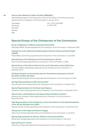 African Union Mission for Mali and Sahel (MISAHEL)
Special Representative of the Chairperson of the AU Commission: Pierre Buyoya, Burundi
(appointed by the Chairperson of the Commission in January 2013)
Hamdallaye
360 Street
ACI 2000
Bamako
Mali
Tel: (+223) 7238 8488
or 7881 4740
Special Envoys of the Chairperson of the Commission
Envoy on Migrations of Mbororo Nomadic Pastoralists
Abdoulaye Bathily, Senegal (appointed by the Chairperson of the Commission in December 2007)
Chairperson of the High-Level Implementation Panel for Sudan and South Sudan
(AUHIP)
Thabo Mbeki, South Africa (appointed by the Chairperson of the Commission in July 2008)
Special Envoy of the Chairperson of the Commission to Guinea
Ibrahima Fall, Senegal (appointed by the Chairperson of the Commission in 2009)
Special Envoy of the African Union for the Lord’s Resistance Army (LRA) Issue
Francisco Madeira, Mozambique (appointed by the Chairperson of the Commission in
November 2011)
AU Representative on the tripartite team for Humanitarian Assistance to South
Kordofan and Blue Nile State
Teferra Shiawl-Kidanekal, Ethiopia (appointed by the Chairperson of the Commission in 2012)
AU High Representative for Mali and the Sahel
Pierre Buyoya, Burundi (appointed by the Chairperson of the Commission in October 2012)
Special Representative for the Great Lake Regions
Boubacar G Diarra, Mali (appointed by the Chairperson of the Commission in November 2012)
African Union–United Nations Joint Special Representative for Darfur
Mohamed Ibn Chambas, Ghana (appointed by the Chairperson of the Commission in
December 2012)
High Representative of the Chairperson of the Commission for the Operationalisation
of the African Standby Force (ASF)
Sekouba Konate, Guinea (appointed by the Chairperson of the Commission in December 2012)
Chairperson of the High-Level Panel for Egypt
Alpha Oumar Konaré, Mali (appointed by the Chairperson of the Commission in July 2013)
Special Representative for Women, Children and Armed Conflicts
Bineta Diop, Senegal (appointed by the Chairperson of the Commission in July 2013)
Special Envoy for Tunisia
Pedro Pires, Cape Verde (appointed by the Chairperson of the Commission in August 2013)
64
 