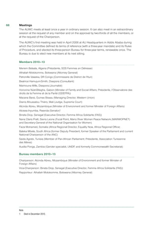 Meetings 
The AUWC meets at least once a year in ordinary session. It can also meet in an extraordinary
session at the request of any member and on the approval by two-thirds of all the members, or
at the request of the Chairperson.
The AUWC’s first meeting was held in April 2006 at AU Headquarters in Addis Ababa during
which the Committee defined its terms of reference (with a three-year mandate) and its Rules
of Procedure, and elected its three-person Bureau for three-year terms, renewable once. The
Bureau is due to elect new members at its next sitting.
Members 2010–13
Meriem Belaala, Algeria (Présidente, SOS Femmes en Détresse)
Athaliah Molokomme, Botswana (Attorney General)
Petronille Vaweka, DR Congo (Commissaire de District de l’Ituri)
Beatrice Hamujuni-Smith, Diaspora (Consultant)
Maimouna Mills, Diaspora (Journalist)
Honorine Nzet-Biteghe, Gabon (Minister of Family and Social Affairs; Présidente, l’Observatoire des
droits de la Femme et de la Parité (ODEFPA))
Macaria Barai, Guinea Bissau (Managing Director, Western Union)
Diarra Afoussatou Thiéro, Mali (Judge, Supreme Court)
Alcinda Abreu, Mozambique (Minister of Environment and former Minister of Foreign Affairs)
Aloisea Inyumba, Rwanda (Senator)1
Bineta Diop, Senegal (Executive Director, Femme Africa Solidarite (FAS))
Nana Claris Pratt, Sierra Leone (Focal Point, Mano River Women Peace Network (MARWOPNET)
and Secretary-General of the National Organisation for Women)
Faiza Mohamed, Somalia (Africa Regional Director, Equality Now, Africa Regional Office)
Baleka Mbete, South Africa (former Deputy President, former Speaker of the Parliament and current
National Chairperson of the ANC)
Saida Agrebi, Tunisia (Member of Pan-African Parliament; Présidente, Association Tunisienne
des Mères)
Auxilia Ponga, Zambia (Gender specialist, UNDP, and formerly Commonwealth Secretariat)
Bureau members 2010–13
Chairperson: Alcinda Abreu, Mozambique (Minister of Environment and former Minister of
Foreign Affairs)
Vice-Chairperson: Bineta Diop, Senegal (Executive Director, Femme Africa Solidarite (FAS))
Rapporteur: Athaliah Molokomme, Botswana (Attorney General)
Note
1	 Died in December 2012.
66
 
