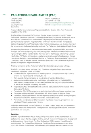 PAN-AFRICAN PARLIAMENT (PAP)
Gallagher Estate
Private Bag X16
Midrand 1685
Gauteng Province
South Africa
Tel: (+27 11) 545 5000
Fax: (+27 11) 545 5136
Email: secretariat@panafricanparliament.org
Internet: www.pan-african-parliament.org 
President: Bethel Nnaemeka Amadi, Nigeria (elected for the duration of the Third Parliament,
May 2012 to May 2015)
The Pan-African Parliament (PAP) is one of the nine organs proposed in the1991 Treaty
Establishing the African Economic Community (Abuja Treaty). Its purpose, as set out in article
17 of the AU Constitutive Act, is “to ensure the full participation of African peoples in the
development and economic integration of the continent”. The Parliament is intended as a
platform for people from all African states to be involved in discussions and decision-making on
the problems and challenges facing the continent. The Parliament sits in Midrand, South Africa.
While the long-term aim is for the Parliament to exercise full legislative powers, its current
mandate is to exercise advisory and consultative powers. The Parliament has 245 members
representing the 49 AU Member States that have ratified the Protocol establishing it. Under
rule 7 of the PAP Rules of Procedure, a parliamentarian’s tenure of office begins on the date
he or she is elected or designated as a Member of Parliament. A parliamentarian’s term should
correspond to his or her own national parliament term or any other deliberative organ that
elected or designated the parliamentarian.	
The long-term aim is for the Parliament to hold direct elections by universal suffrage.
The PAP’s functions are set out in the 2001 Protocol to the Abuja Treaty relating to the
Pan-African Parliament. These include to:
•	 Facilitate effective implementation of the OAU/African Economic Community’s (AEC’s)
policies and objectives and, ultimately, the AU
•	 Work towards the harmonisation or coordination of Member States’ laws
•	 Make recommendations aimed at contributing to the attainment of the OAU/AEC’s
objectives and draw attention to the challenges facing the integration process in Africa
as well as the strategies for dealing with them
•	 Request OAU/AEC officials to attend its sessions, produce documents or assist in the
discharge of its duties
•	 Promote the OAU/AEC’s programmes and objectives in Member States’ constituencies
•	 Encourage good governance, transparency and accountability in Member States
•	 Familiarise the peoples of Africa with the objectives and policies aimed at integrating the
African continent within the framework of the AU’s establishment
•	 Promote the coordination and harmonisation of policies, measures, programmes and
activities of Africa’s parliamentary forums.
Provisions governing the PAP’s composition, functions, powers, voting and procedures are
contained in its Rules of Procedure. These provisions also apply to all its organs, permanent
committees and caucuses.
Evolution
The PAP originated with the Abuja Treaty (1991), which called for the establishment of a
parliament to ensure that the peoples of Africa are fully involved in the economic development
and integration of the continent. The Sirte Declaration (1999) repeated the call for early
establishment. The Protocol Establishing the Pan-African Parliament was adopted at the
2001 OAU Summit in Sirte, Libya. The Parliament’s first session was held in March 2004.
68
 