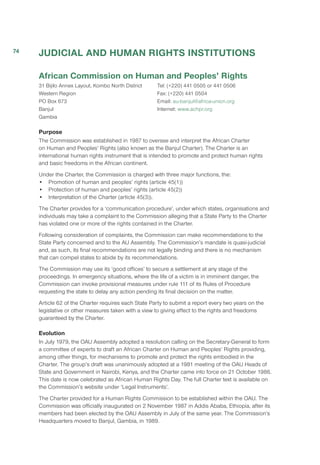 JUDICIAL AND HUMAN RIGHTS INSTITUTIONS
African Commission on Human and Peoples’ Rights
31 Bijilo Annex Layout, Kombo North District
Western Region
PO Box 673
Banjul
Gambia
Tel: (+220) 441 0505 or 441 0506
Fax: (+220) 441 0504
Email: au-banjul@africa-union.org
Internet: www.achpr.org
Purpose
The Commission was established in 1987 to oversee and interpret the African Charter
on Human and Peoples’ Rights (also known as the Banjul Charter). The Charter is an
international human rights instrument that is intended to promote and protect human rights
and basic freedoms in the African continent.
Under the Charter, the Commission is charged with three major functions, the:
•	 Promotion of human and peoples’ rights (article 45(1))
•	 Protection of human and peoples’ rights (article 45(2))
• 	 Interpretation of the Charter (article 45(3)).
The Charter provides for a ‘communication procedure’, under which states, organisations and
individuals may take a complaint to the Commission alleging that a State Party to the Charter
has violated one or more of the rights contained in the Charter.
Following consideration of complaints, the Commission can make recommendations to the
State Party concerned and to the AU Assembly. The Commission’s mandate is quasi-judicial
and, as such, its final recommendations are not legally binding and there is no mechanism
that can compel states to abide by its recommendations.
The Commission may use its ‘good offices’ to secure a settlement at any stage of the
proceedings. In emergency situations, where the life of a victim is in imminent danger, the
Commission can invoke provisional measures under rule 111 of its Rules of Procedure
requesting the state to delay any action pending its final decision on the matter.
Article 62 of the Charter requires each State Party to submit a report every two years on the
legislative or other measures taken with a view to giving effect to the rights and freedoms
guaranteed by the Charter.
Evolution
In July 1979, the OAU Assembly adopted a resolution calling on the Secretary-General to form
a committee of experts to draft an African Charter on Human and Peoples’ Rights providing,
among other things, for mechanisms to promote and protect the rights embodied in the
Charter. The group’s draft was unanimously adopted at a 1981 meeting of the OAU Heads of
State and Government in Nairobi, Kenya, and the Charter came into force on 21 October 1986.
This date is now celebrated as African Human Rights Day. The full Charter text is available on
the Commission’s website under ‘Legal Instruments’.
The Charter provided for a Human Rights Commission to be established within the OAU. The
Commission was officially inaugurated on 2 November 1987 in Addis Ababa, Ethiopia, after its
members had been elected by the OAU Assembly in July of the same year. The Commission’s
Headquarters moved to Banjul, Gambia, in 1989.
74
 