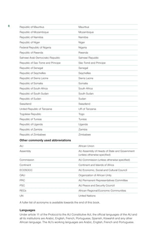 Republic of Mauritius	 Mauritius
Republic of Mozambique	 Mozambique
Republic of Namibia	 Namibia
Republic of Niger	 Niger
Federal Republic of Nigeria	 Nigeria
Republic of Rwanda	 Rwanda
Sahrawi Arab Democratic Republic	 Sahrawi Republic
Republic of Sao Tome and Principe	 São Tomé and Príncipe
Republic of Senegal	 Senegal
Republic of Seychelles	 Seychelles
Republic of Sierra Leone	 Sierra Leone
Republic of Somalia	 Somalia
Republic of South Africa	 South Africa
Republic of South Sudan	 South Sudan
Republic of Sudan	 Sudan
Swaziland	Swaziland
United Republic of Tanzania	 UR of Tanzania
Togolese Republic	 Togo
Republic of Tunisia	 Tunisia
Republic of Uganda	 Uganda
Republic of Zambia	 Zambia
Republic of Zimbabwe	 Zimbabwe
Other commonly used abbreviations
AU	 African Union
Assembly	 AU Assembly of Heads of State and Government
	 (unless otherwise specified)
Commission	 AU Commission (unless otherwise specified)
Continent	 Continent and Islands of Africa
ECOSOCC 	 AU Economic, Social and Cultural Council
OAU	 Organization of African Unity
PRC	 AU Permanent Representatives Committee
PSC	 AU Peace and Security Council
RECs	 African Regional Economic Communities
UN 	 United Nations
A fuller list of acronyms is available towards the end of this book.
Languages
Under article 11 of the Protocol to the AU Constitutive Act, the official languages of the AU and
all its institutions are Arabic, English, French, Portuguese, Spanish, Kiswahili and any other
African language. The AU’s working languages are Arabic, English, French and Portuguese.
6
 