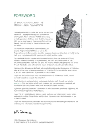 FOREWORD
BY THE CHAIRPERSON OF THE
AFRICAN UNION COMMISSION
I am delighted to introduce the first official African Union
Handbook – a comprehensive guide to the African
Union system. As we celebrate the 50th anniversary
of the Organization of African Unity (OAU)/African Union
(AU), and as we engage in the process of conceiving
Agenda 2063, it is timely for the AU system to have
this guide.
The handbook aims to inform Member States, AU
Organs, Programmes and Offices as well as the
Regional Economic Communities about the purpose, structure and key facts of the AU family.
It will be of interest as well to AU partners, civil society and the media.
The handbook contains detailed and factual information about the AU since 2002 and
summary information relating to its predecessor, the OAU, which was formed in 1963.
It illustrates some of the work that has gone into building African unity, prosperity and peace
through the AU, the solid achievements of pan-Africanism and pathways to the future.
It also provides delegates and officials with detailed insights and understanding of the Union,
upon which we must to base our renaissance. Today, the AU is central to the advancement
of Africa. It is the pre-eminent organisation of the continent.
I hope that this handbook will be of valuable assistance to our Member States, citizens
and partners as they navigate the AU system.
This first edition is available both in hard copy and electronically through our website,
www.au.int. This first edition is in English. However, it is intended that the handbook will
in the future also be published in the other working languages of the AU.
My sincere gratitude goes to the Government of New Zealand for generously supporting the
AU Commission to produce the handbook.
I hope this very practical guide reaches a wide audience and helps readers have a better
understanding of the African Union and its role in the development and integration of our
mother continent.
I hope that the experience gathered in the laborious process of midwifing the handbook will
be deployed to enhance our collaborative partnership.
HE Dr Nkosazana Dlamini Zuma
CHAIRPERSON OF THE AFRICAN UNION COMMISSION
Photo©AfricanUnionCommissionPhotography
7
 
